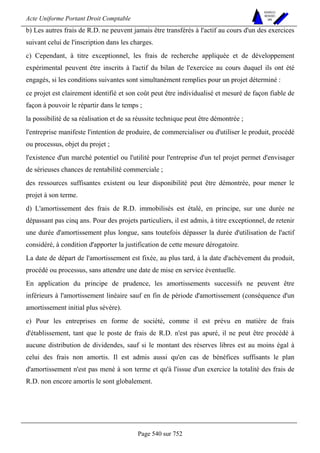 Acte Uniforme Portant Droit Comptable 
Page 540 sur 752 
NOUVELLES 
METHODES 
SARL 
b) Les autres frais de R.D. ne peuvent jamais être transférés à l'actif au cours d'un des exercices 
suivant celui de l'inscription dans les charges. 
c) Cependant, à titre exceptionnel, les frais de recherche appliquée et de développement 
expérimental peuvent être inscrits à l'actif du bilan de l'exercice au cours duquel ils ont été 
engagés, si les conditions suivantes sont simultanément remplies pour un projet déterminé : 
ce projet est clairement identifié et son coût peut être individualisé et mesuré de façon fiable de 
façon à pouvoir le répartir dans le temps ; 
la possibilité de sa réalisation et de sa réussite technique peut être démontrée ; 
l'entreprise manifeste l'intention de produire, de commercialiser ou d'utiliser le produit, procédé 
ou processus, objet du projet ; 
l'existence d'un marché potentiel ou l'utilité pour l'entreprise d'un tel projet permet d'envisager 
de sérieuses chances de rentabilité commerciale ; 
des ressources suffisantes existent ou leur disponibilité peut être démontrée, pour mener le 
projet à son terme. 
d) L'amortissement des frais de R.D. immobilisés est étalé, en principe, sur une durée ne 
dépassant pas cinq ans. Pour des projets particuliers, il est admis, à titre exceptionnel, de retenir 
une durée d'amortissement plus longue, sans toutefois dépasser la durée d'utilisation de l'actif 
considéré, à condition d'apporter la justification de cette mesure dérogatoire. 
La date de départ de l'amortissement est fixée, au plus tard, à la date d'achèvement du produit, 
procédé ou processus, sans attendre une date de mise en service éventuelle. 
En application du principe de prudence, les amortissements successifs ne peuvent être 
inférieurs à l'amortissement linéaire sauf en fin de période d'amortissement (conséquence d'un 
amortissement initial plus sévère). 
e) Pour les entreprises en forme de société, comme il est prévu en matière de frais 
d'établissement, tant que le poste de frais de R.D. n'est pas apuré, il ne peut être procédé à 
aucune distribution de dividendes, sauf si le montant des réserves libres est au moins égal à 
celui des frais non amortis. Il est admis aussi qu'en cas de bénéfices suffisants le plan 
d'amortissement n'est pas mené à son terme et qu'à l'issue d'un exercice la totalité des frais de 
R.D. non encore amortis le sont globalement. 
 
