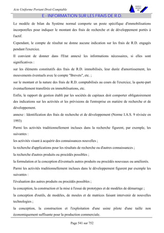 Acte Uniforme Portant Droit Comptable 
Page 541 sur 752 
NOUVELLES 
METHODES 
SARL 
E - INFORMATION SUR LES FRAIS DE R.D. 
Le modèle de bilan du Système normal comporte un poste spécifique d'immobilisations 
incorporelles pour indiquer le montant des frais de recherche et de développement portés à 
l'actif. 
Cependant, le compte de résultat ne donne aucune indication sur les frais de R.D. engagés 
pendant l'exercice. 
Il convient de donner dans l'Etat annexé les informations nécessaires, si elles sont 
significatives : 
sur les éléments constitutifs des frais de R.D. immobilisés, leur durée d'amortissement, les 
mouvements éventuels avec le compte Brevets, etc. ; 
sur le montant et la nature des frais de R.D. comptabilisés au cours de l'exercice, la quote-part 
éventuellement transférée en immobilisations, etc. 
Enfin, le rapport de gestion établi par les sociétés de capitaux doit comporter obligatoirement 
des indications sur les activités et les prévisions de l'entreprise en matière de recherche et de 
développement. 
annexe : Identification des frais de recherche et de développement (Norme I.A.S. 9 révisée en 
1993) 
Parmi les activités traditionnellement incluses dans la recherche figurent, par exemple, les 
suivantes : 
les activités visant à acquérir des connaissances nouvelles ; 
la recherche d'applications pour les résultats de recherche ou d'autres connaissances ; 
la recherche d'autres produits ou procédés possibles ; 
la formulation et la conception d'éventuels autres produits ou procédés nouveaux ou améliorés. 
Parmi les activités traditionnellement incluses dans le développement figurent par exemple les 
suivantes : 
l'évaluation des autres produits ou procédés possibles ; 
la conception, la construction et la mise à l'essai de prototypes et de modèles de démarrage ; 
la conception d'outils, de modèles, de moules et de matrices faisant intervenir de nouvelles 
technologies ; 
la conception, la construction et l'exploitation d'une usine pilote d'une taille non 
économiquement suffisante pour la production commerciale. 
 