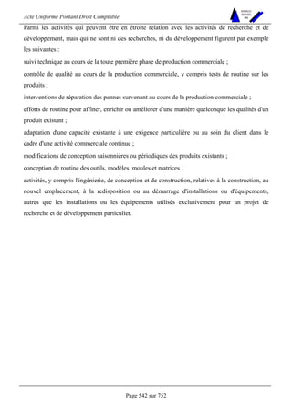 Acte Uniforme Portant Droit Comptable 
Page 542 sur 752 
NOUVELLES 
METHODES 
SARL 
Parmi les activités qui peuvent être en étroite relation avec les activités de recherche et de 
développement, mais qui ne sont ni des recherches, ni du développement figurent par exemple 
les suivantes : 
suivi technique au cours de la toute première phase de production commerciale ; 
contrôle de qualité au cours de la production commerciale, y compris tests de routine sur les 
produits ; 
interventions de réparation des pannes survenant au cours de la production commerciale ; 
efforts de routine pour affiner, enrichir ou améliorer d'une manière quelconque les qualités d'un 
produit existant ; 
adaptation d'une capacité existante à une exigence particulière ou au soin du client dans le 
cadre d'une activité commerciale continue ; 
modifications de conception saisonnières ou périodiques des produits existants ; 
conception de routine des outils, modèles, moules et matrices ; 
activités, y compris l'ingénierie, de conception et de construction, relatives à la construction, au 
nouvel emplacement, à la redisposition ou au démarrage d'installations ou d'équipements, 
autres que les installations ou les équipements utilisés exclusivement pour un projet de 
recherche et de développement particulier. 
 