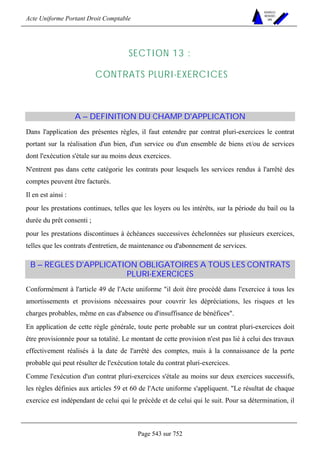Acte Uniforme Portant Droit Comptable 
Page 543 sur 752 
NOUVELLES 
METHODES 
SARL 
SECTION 13 : 
CONTRATS PLURI-EXERCICES 
A – DEFINITION DU CHAMP D'APPLICATION 
Dans l'application des présentes règles, il faut entendre par contrat pluri-exercices le contrat 
portant sur la réalisation d'un bien, d'un service ou d'un ensemble de biens et/ou de services 
dont l'exécution s'étale sur au moins deux exercices. 
N'entrent pas dans cette catégorie les contrats pour lesquels les services rendus à l'arrêté des 
comptes peuvent être facturés. 
Il en est ainsi : 
pour les prestations continues, telles que les loyers ou les intérêts, sur la période du bail ou la 
durée du prêt consenti ; 
pour les prestations discontinues à échéances successives échelonnées sur plusieurs exercices, 
telles que les contrats d'entretien, de maintenance ou d'abonnement de services. 
B – REGLES D'APPLICATION OBLIGATOIRES A TOUS LES CONTRATS 
PLURI-EXERCICES 
Conformément à l'article 49 de l'Acte uniforme il doit être procédé dans l'exercice à tous les 
amortissements et provisions nécessaires pour couvrir les dépréciations, les risques et les 
charges probables, même en cas d'absence ou d'insuffisance de bénéfices. 
En application de cette règle générale, toute perte probable sur un contrat pluri-exercices doit 
être provisionnée pour sa totalité. Le montant de cette provision n'est pas lié à celui des travaux 
effectivement réalisés à la date de l'arrêté des comptes, mais à la connaissance de la perte 
probable qui peut résulter de l'exécution totale du contrat pluri-exercices. 
Comme l'exécution d'un contrat pluri-exercices s'étale au moins sur deux exercices successifs, 
les règles définies aux articles 59 et 60 de l'Acte uniforme s'appliquent. Le résultat de chaque 
exercice est indépendant de celui qui le précède et de celui qui le suit. Pour sa détermination, il 
 