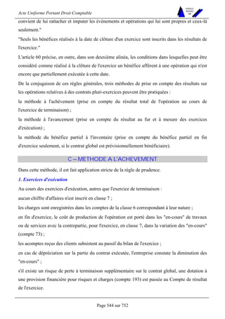 Acte Uniforme Portant Droit Comptable 
Page 544 sur 752 
NOUVELLES 
METHODES 
SARL 
convient de lui rattacher et imputer les événements et opérations qui lui sont propres et ceux-là 
seulement. 
Seuls les bénéfices réalisés à la date de clôture d'un exercice sont inscrits dans les résultats de 
l'exercice. 
L'article 60 précise, en outre, dans son deuxième alinéa, les conditions dans lesquelles peut être 
considéré comme réalisé à la clôture de l'exercice un bénéfice afférent à une opération qui n'est 
encore que partiellement exécutée à cette date. 
De la conjugaison de ces règles générales, trois méthodes de prise en compte des résultats sur 
les opérations relatives à des contrats pluri-exercices peuvent être pratiquées : 
la méthode à l'achèvement (prise en compte du résultat total de l'opération au cours de 
l'exercice de terminaison) ; 
la méthode à l'avancement (prise en compte du résultat au fur et à mesure des exercices 
d'exécution) ; 
la méthode du bénéfice partiel à l'inventaire (prise en compte du bénéfice partiel en fin 
d'exercice seulement, si le contrat global est prévisionnellement bénéficiaire). 
C – METHODE A L'ACHEVEMENT 
Dans cette méthode, il est fait application stricte de la règle de prudence. 
1. Exercices d'exécution 
Au cours des exercices d'exécution, autres que l'exercice de terminaison : 
aucun chiffre d'affaires n'est inscrit en classe 7 ; 
les charges sont enregistrées dans les comptes de la classe 6 correspondant à leur nature ; 
en fin d'exercice, le coût de production de l'opération est porté dans les en-cours de travaux 
ou de services avec la contrepartie, pour l'exercice, en classe 7, dans la variation des en-cours 
(compte 73) ; 
les acomptes reçus des clients subsistent au passif du bilan de l'exercice ; 
en cas de dépréciation sur la partie du contrat exécutée, l'entreprise constate la diminution des 
en-cours ; 
s'il existe un risque de perte à terminaison supplémentaire sur le contrat global, une dotation à 
une provision financière pour risques et charges (compte 193) est passée au Compte de résultat 
de l'exercice. 
 