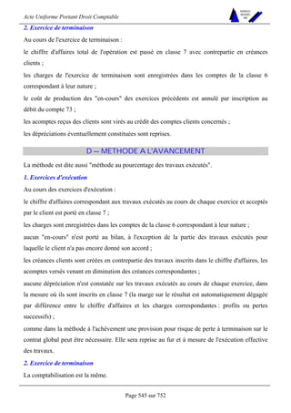Acte Uniforme Portant Droit Comptable 
Page 545 sur 752 
NOUVELLES 
METHODES 
SARL 
2. Exercice de terminaison 
Au cours de l'exercice de terminaison : 
le chiffre d'affaires total de l'opération est passé en classe 7 avec contrepartie en créances 
clients ; 
les charges de l'exercice de terminaison sont enregistrées dans les comptes de la classe 6 
correspondant à leur nature ; 
le coût de production des en-cours des exercices précédents est annulé par inscription au 
débit du compte 73 ; 
les acomptes reçus des clients sont virés au crédit des comptes clients concernés ; 
les dépréciations éventuellement constituées sont reprises. 
D — METHODE A L'AVANCEMENT 
La méthode est dite aussi méthode au pourcentage des travaux exécutés. 
1. Exercices d'exécution 
Au cours des exercices d'exécution : 
le chiffre d'affaires correspondant aux travaux exécutés au cours de chaque exercice et acceptés 
par le client est porté en classe 7 ; 
les charges sont enregistrées dans les comptes de la classe 6 correspondant à leur nature ; 
aucun en-cours n'est porté au bilan, à l'exception de la partie des travaux exécutés pour 
laquelle le client n'a pas encore donné son accord ; 
les créances clients sont créées en contrepartie des travaux inscrits dans le chiffre d'affaires, les 
acomptes versés venant en diminution des créances correspondantes ; 
aucune dépréciation n'est constatée sur les travaux exécutés au cours de chaque exercice, dans 
la mesure où ils sont inscrits en classe 7 (la marge sur le résultat est automatiquement dégagée 
par différence entre le chiffre d'affaires et les charges correspondantes : profits ou pertes 
successifs) ; 
comme dans la méthode à l'achèvement une provision pour risque de perte à terminaison sur le 
contrat global peut être nécessaire. Elle sera reprise au fur et à mesure de l'exécution effective 
des travaux. 
2. Exercice de terminaison 
La comptabilisation est la même. 
 