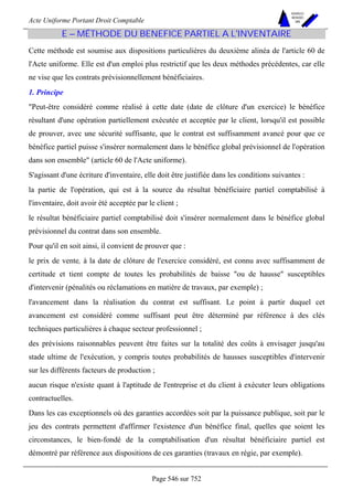 Acte Uniforme Portant Droit Comptable 
Page 546 sur 752 
NOUVELLES 
METHODES 
SARL 
E – MÉTHODE DU BENEFICE PARTIEL A L'INVENTAIRE 
Cette méthode est soumise aux dispositions particulières du deuxième alinéa de l'article 60 de 
l'Acte uniforme. Elle est d'un emploi plus restrictif que les deux méthodes précédentes, car elle 
ne vise que les contrats prévisionnellement bénéficiaires. 
1. Principe 
Peut-être considéré comme réalisé à cette date (date de clôture d'un exercice) le bénéfice 
résultant d'une opération partiellement exécutée et acceptée par le client, lorsqu'il est possible 
de prouver, avec une sécurité suffisante, que le contrat est suffisamment avancé pour que ce 
bénéfice partiel puisse s'insérer normalement dans le bénéfice global prévisionnel de l'opération 
dans son ensemble (article 60 de l'Acte uniforme). 
S'agissant d'une écriture d'inventaire, elle doit être justifiée dans les conditions suivantes : 
la partie de l'opération, qui est à la source du résultat bénéficiaire partiel comptabilisé à 
l'inventaire, doit avoir été acceptée par le client ; 
le résultat bénéficiaire partiel comptabilisé doit s'insérer normalement dans le bénéfice global 
prévisionnel du contrat dans son ensemble. 
Pour qu'il en soit ainsi, il convient de prouver que : 
le prix de vente, à la date de clôture de l'exercice considéré, est connu avec suffisamment de 
certitude et tient compte de toutes les probabilités de baisse ou de hausse susceptibles 
d'intervenir (pénalités ou réclamations en matière de travaux, par exemple) ; 
l'avancement dans la réalisation du contrat est suffisant. Le point à partir duquel cet 
avancement est considéré comme suffisant peut être déterminé par référence à des clés 
techniques particulières à chaque secteur professionnel ; 
des prévisions raisonnables peuvent être faites sur la totalité des coûts à envisager jusqu'au 
stade ultime de l'exécution, y compris toutes probabilités de hausses susceptibles d'intervenir 
sur les différents facteurs de production ; 
aucun risque n'existe quant à l'aptitude de l'entreprise et du client à exécuter leurs obligations 
contractuelles. 
Dans les cas exceptionnels où des garanties accordées soit par la puissance publique, soit par le 
jeu des contrats permettent d'affirmer l'existence d'un bénéfice final, quelles que soient les 
circonstances, le bien-fondé de la comptabilisation d'un résultat bénéficiaire partiel est 
démontré par référence aux dispositions de ces garanties (travaux en régie, par exemple). 
 
