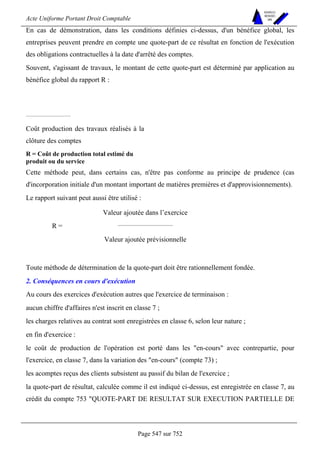 Acte Uniforme Portant Droit Comptable 
Page 547 sur 752 
NOUVELLES 
METHODES 
SARL 
En cas de démonstration, dans les conditions définies ci-dessus, d'un bénéfice global, les 
entreprises peuvent prendre en compte une quote-part de ce résultat en fonction de l'exécution 
des obligations contractuelles à la date d'arrêté des comptes. 
Souvent, s'agissant de travaux, le montant de cette quote-part est déterminé par application au 
bénéfice global du rapport R : 
Coût production des travaux réalisés à la 
clôture des comptes 
R = Coût de production total estimé du 
produit ou du service 
Cette méthode peut, dans certains cas, n'être pas conforme au principe de prudence (cas 
d'incorporation initiale d'un montant important de matières premières et d'approvisionnements). 
Le rapport suivant peut aussi être utilisé : 
Valeur ajoutée dans l’exercice 
R = 
Valeur ajoutée prévisionnelle 
Toute méthode de détermination de la quote-part doit être rationnellement fondée. 
2. Conséquences en cours d'exécution 
Au cours des exercices d'exécution autres que l'exercice de terminaison : 
aucun chiffre d'affaires n'est inscrit en classe 7 ; 
les charges relatives au contrat sont enregistrées en classe 6, selon leur nature ; 
en fin d'exercice : 
le coût de production de l'opération est porté dans les en-cours avec contrepartie, pour 
l'exercice, en classe 7, dans la variation des en-cours (compte 73) ; 
les acomptes reçus des clients subsistent au passif du bilan de l'exercice ; 
la quote-part de résultat, calculée comme il est indiqué ci-dessus, est enregistrée en classe 7, au 
crédit du compte 753 QUOTE-PART DE RESULTAT SUR EXECUTION PARTIELLE DE 
 