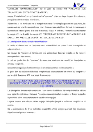 Acte Uniforme Portant Droit Comptable 
Page 548 sur 752 
NOUVELLES 
METHODES 
SARL 
CONTRATS PLURI-EXERCICES par le débit du compte 475 CREANCES SUR 
TRAVAUX NON ENCORE FACTURABLES ; 
aucune dépréciation n'est à prévoir ni sur les en-cours, ni sur un risque de perte à terminaison, 
puisque le contrat doit être bénéficiaire. 
Néanmoins, si les prévisions sur la marge bénéficiaire s'avèrent plus pessimistes que prévu, les 
quotes-parts de bénéfice constatées au cours des exercices précédents doivent être ramenées à 
leur montant effectif global à la date du nouveau calcul. A cette fin, l'entreprise devra créditer 
le compte 475 par le débit du compte 653 QUOTE-PART DE RESULTAT ANNULEE SUR 
EXECUTION PARTIELLE DE CONTRATS PLURI-EXERCICES. 
3. Conséquences pour l'exercice de terminaison 
le chiffre d'affaires total de l'opération est à comptabiliser en classe 7 avec contrepartie en 
créances clients ; 
les charges de l'exercice de terminaison sont enregistrées dans les comptes de la classe 6 
correspondant à leur nature ; 
le coût de production des en-cours des exercices précédents est annulé par inscription au 
débit du compte 73 ; 
les acomptes reçus des clients sont virés au crédit des comptes clients concernés ; 
la quote-part du résultat bénéficiaire comptabilisée antérieurement est débitée au compte 653 
par le crédit du compte 475, pour solde de ce compte. 
F — UTILISATION DES METHODES DE COMPTABILISATION 
D'OPERATIONS RELATIVES A L'EXECUTION DE CONTRATS PLURI-EXERCICES 
Les entreprises doivent mentionner dans l'Etat annexé la méthode de comptabilisation utilisée 
pour traiter les opérations relatives à l'exécution des contrats pluri-exercices et donner toutes les 
explications utiles à la compréhension des résultats dégagés. 
L'option retenue pour chaque contrat engage l'entreprise jusqu'à la réalisation complète de ce 
contrat. 
De la comparaison des trois méthodes susceptibles d'être utilisées peuvent être néanmoins 
tirées les conséquences suivantes : 
 