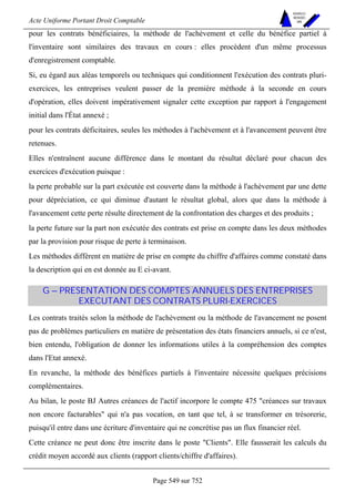 Acte Uniforme Portant Droit Comptable 
Page 549 sur 752 
NOUVELLES 
METHODES 
SARL 
pour les contrats bénéficiaires, la méthode de l'achèvement et celle du bénéfice partiel à 
l'inventaire sont similaires des travaux en cours : elles procèdent d'un même processus 
d'enregistrement comptable. 
Si, eu égard aux aléas temporels ou techniques qui conditionnent l'exécution des contrats pluri-exercices, 
les entreprises veulent passer de la première méthode à la seconde en cours 
d'opération, elles doivent impérativement signaler cette exception par rapport à l'engagement 
initial dans l'État annexé ; 
pour les contrats déficitaires, seules les méthodes à l'achèvement et à l'avancement peuvent être 
retenues. 
Elles n'entraînent aucune différence dans le montant du résultat déclaré pour chacun des 
exercices d'exécution puisque : 
la perte probable sur la part exécutée est couverte dans la méthode à l'achèvement par une dette 
pour dépréciation, ce qui diminue d'autant le résultat global, alors que dans la méthode à 
l'avancement cette perte résulte directement de la confrontation des charges et des produits ; 
la perte future sur la part non exécutée des contrats est prise en compte dans les deux méthodes 
par la provision pour risque de perte à terminaison. 
Les méthodes diffèrent en matière de prise en compte du chiffre d'affaires comme constaté dans 
la description qui en est donnée au E ci-avant. 
G – PRESENTATION DES COMPTES ANNUELS DES ENTREPRISES 
EXECUTANT DES CONTRATS PLURI-EXERCICES 
Les contrats traités selon la méthode de l'achèvement ou la méthode de l'avancement ne posent 
pas de problèmes particuliers en matière de présentation des états financiers annuels, si ce n'est, 
bien entendu, l'obligation de donner les informations utiles à la compréhension des comptes 
dans l'Etat annexé. 
En revanche, la méthode des bénéfices partiels à l'inventaire nécessite quelques précisions 
complémentaires. 
Au bilan, le poste BJ Autres créances de l'actif incorpore le compte 475 créances sur travaux 
non encore facturables qui n'a pas vocation, en tant que tel, à se transformer en trésorerie, 
puisqu'il entre dans une écriture d'inventaire qui ne concrétise pas un flux financier réel. 
Cette créance ne peut donc être inscrite dans le poste Clients. Elle fausserait les calculs du 
crédit moyen accordé aux clients (rapport clients/chiffre d'affaires). 
 