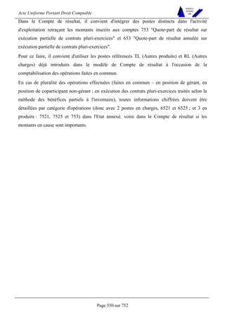 Acte Uniforme Portant Droit Comptable 
Page 550 sur 752 
NOUVELLES 
METHODES 
SARL 
Dans le Compte de résultat, il convient d'intégrer des postes distincts dans l'activité 
d'exploitation retraçant les montants inscrits aux comptes 753 Quote-part de résultat sur 
exécution partielle de contrats pluri-exercices et 653 Quote-part de résultat annulée sur 
exécution partielle de contrats pluri-exercices. 
Pour ce faire, il convient d'utiliser les postes référencés TL (Autres produits) et RL (Autres 
charges) déjà introduits dans le modèle de Compte de résultat à l'occasion de la 
comptabilisation des opérations faites en commun. 
En cas de pluralité des opérations effectuées (faites en commun – en position de gérant, en 
position de coparticipant non-gérant ; en exécution des contrats pluri-exercices traités selon la 
méthode des bénéfices partiels à l'inventaire), toutes informations chiffrées doivent être 
détaillées par catégorie d'opérations (donc avec 2 postes en charges, 6521 et 6525 ; et 3 en 
produits : 7521, 7525 et 753) dans l'Etat annexé, voire dans le Compte de résultat si les 
montants en cause sont importants. 
 