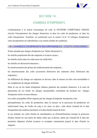 Acte Uniforme Portant Droit Comptable 
Page 551 sur 752 
NOUVELLES 
METHODES 
SARL 
SECTION 14 : 
CHARGES D'EMPRUNTS 
Conformément à la notion économique de coût, le SYSTÈME COMPTABLE OHADA 
n'exclut l'incorporation des charges financières ni dans les coûts de production, ni dans les 
coûts d'acquisition. Toutefois, en conformité avec la norme I.A.S. 23 (charges d'emprunts), 
cette incorporation est subordonnée à un certain nombre de conditions. 
A –CHARGES D'EMPRUNTS INCORPORABLES ; COÛTS CONCERNES 
Il faut entendre par charges d'emprunts (ou dettes financières) : 
les intérêts proprement dits des emprunts et avances reçues ; 
les intérêts inclus dans les redevances de crédit-bail ; 
les intérêts sur découverts bancaires ; 
les amortissements des primes de remboursement des emprunts ; 
les amortissements des coûts accessoires d'émission des emprunts (frais d'émission des 
emprunts) ; 
les différences de change sur emprunts en devises, dans la mesure où elles sont assimilables à 
un complément de charges d'intérêts. 
Dans le cas où les fonds d'emprunts obtenus génèrent des produits financiers, à la suite de 
placements de ces fonds, les charges incorporables s'entendent du montant net : charges 
d'emprunts moins revenus obtenus. 
Les coûts susceptibles d'être majorés par des charges d'emprunts incorporées sont : 
principalement, les coûts de production, dans la mesure où le processus de production est 
relativement long, de l'ordre de cinq à six mois ou plus ; cette durée s'entend de la date 
d'acquisition des matières premières à la date d'achèvement du bien ; 
le cas échéant, les coûts d'achat de marchandises ou d'immobilisations lorsque le processus 
d'achat s'étend sur une durée de même ordre que ci-dessus, durée qui s'entend de la date des 
premières dépenses d'achat (avances et acomptes notamment) jusqu'à la date d'entrée en 
magasin. 
 