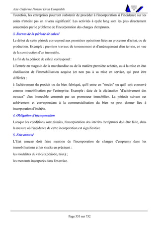 Acte Uniforme Portant Droit Comptable 
Page 553 sur 752 
NOUVELLES 
METHODES 
SARL 
Toutefois, les entreprises pourront s'abstenir de procéder à l'incorporation si l'incidence sur les 
coûts n'atteint pas un niveau significatif. Les activités à cycle long sont les plus directement 
concernées par le problème de l'incorporation des charges d'emprunts. 
3. Bornes de la période de calcul 
Le début de cette période correspond aux premières opérations liées au processus d'achat, ou de 
production. Exemple : premiers travaux de terrassement et d'aménagement d'un terrain, en vue 
de la construction d'un immeuble. 
La fin de la période de calcul correspond : 
à l'entrée en magasin de la marchandise ou de la matière première achetée, ou à la mise en état 
d'utilisation de l'immobilisation acquise (et non pas à sa mise en service, qui peut être 
différée) ; 
à l'achèvement du produit ou du bien fabriqué, qu'il entre en stocks ou qu'il soit conservé 
comme immobilisation par l'entreprise. Exemple : date de la déclaration d'achèvement des 
travaux d'un immeuble construit par un promoteur immobilier. La période suivant cet 
achèvement et correspondant à la commercialisation du bien ne peut donner lieu à 
incorporation d'intérêts. 
4. Obligation d'incorporation 
Lorsque les conditions sont réunies, l'incorporation des intérêts d'emprunts doit être faite, dans 
la mesure où l'incidence de cette incorporation est significative. 
5. Etat annexé 
L'Etat annexé doit faire mention de l'incorporation de charges d'emprunts dans les 
immobilisations et les stocks en précisant : 
les modalités du calcul (période, taux) ; 
les montants incorporés dans l'exercice. 
 