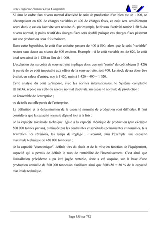 Acte Uniforme Portant Droit Comptable 
Page 555 sur 752 
NOUVELLES 
METHODES 
SARL 
Si dans le cadre d'un niveau normal d'activité le coût de production d'un bien est de 1 000, se 
décomposant en 600 de charges variables et 400 de charges fixes, ce coût sera sensiblement 
accru dans le cas où l'activité sera réduite. Si, par exemple, le niveau d'activité tombe à 50 % du 
niveau normal, le poids relatif des charges fixes sera doublé puisque ces charges fixes pèseront 
sur une production deux fois moindre. 
Dans cette hypothèse, le coût fixe unitaire passera de 400 à 800, alors que le coût variable 
restera sans doute au niveau de 600 environ. Exemple : si le coût variable est de 620, le coût 
total sera ainsi de 1 420 au lieu de 1 000. 
L'exclusion des surcoûts de sous-activité implique donc que soit sortie du coût obtenu (1 420) 
la partie de ce coût imputable aux effets de la sous-activité, soit 400. Le stock devra donc être 
évalué, en valeur d'entrée, non à 1 420, mais à 1 420 – 400 = 1 020. 
Cette analyse du coût qu'impose, avec les normes internationales, le Système comptable 
OHADA, repose sur celle du niveau normal d'activité, ou capacité normale de production : 
de l'ensemble de l'entreprise ; 
ou de telle ou telle partie de l'entreprise. 
La définition et la détermination de la capacité normale de production sont difficiles. Il faut 
considérer que la capacité normale dépend tout à la fois : 
de la capacité maximale technique, égale à la capacité théorique de production (par exemple 
500 000 tonnes par an), diminuée par les contraintes et servitudes permanentes et normales, tels 
l'entretien, les révisions, les temps de réglage ; il s'ensuit, dans l'exemple, une capacité 
maximale technique de 450 000 tonnes/an ; 
de la capacité économique, définie lors du choix et de la mise en fonction de l'équipement, 
capacité qui a permis de définir le taux de rentabilité de l'investissement. C'est ainsi que 
l'installation précédente a pu être jugée rentable, donc a été acquise, sur la base d'une 
production annuelle de 360 000 tonnes/an n'utilisant ainsi que 360/450 = 80 % de la capacité 
maximale technique. 
 