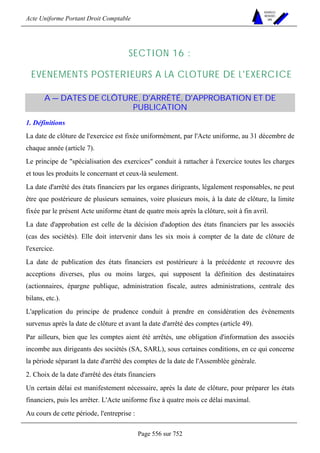Acte Uniforme Portant Droit Comptable 
Page 556 sur 752 
NOUVELLES 
METHODES 
SARL 
SECTION 16 : 
EVENEMENTS POSTERIEURS A LA CLOTURE DE L'EXERCICE 
A — DATES DE CLÔTURE, D'ARRÊTÉ, D'APPROBATION ET DE 
PUBLICATION 
1. Définitions 
La date de clôture de l'exercice est fixée uniformément, par l'Acte uniforme, au 31 décembre de 
chaque année (article 7). 
Le principe de spécialisation des exercices conduit à rattacher à l'exercice toutes les charges 
et tous les produits le concernant et ceux-là seulement. 
La date d'arrêté des états financiers par les organes dirigeants, légalement responsables, ne peut 
être que postérieure de plusieurs semaines, voire plusieurs mois, à la date de clôture, la limite 
fixée par le présent Acte uniforme étant de quatre mois après la clôture, soit à fin avril. 
La date d'approbation est celle de la décision d'adoption des états financiers par les associés 
(cas des sociétés). Elle doit intervenir dans les six mois à compter de la date de clôture de 
l'exercice. 
La date de publication des états financiers est postérieure à la précédente et recouvre des 
acceptions diverses, plus ou moins larges, qui supposent la définition des destinataires 
(actionnaires, épargne publique, administration fiscale, autres administrations, centrale des 
bilans, etc.). 
L'application du principe de prudence conduit à prendre en considération des événements 
survenus après la date de clôture et avant la date d'arrêté des comptes (article 49). 
Par ailleurs, bien que les comptes aient été arrêtés, une obligation d'information des associés 
incombe aux dirigeants des sociétés (SA, SARL), sous certaines conditions, en ce qui concerne 
la période séparant la date d'arrêté des comptes de la date de l'Assemblée générale. 
2. Choix de la date d'arrêté des états financiers 
Un certain délai est manifestement nécessaire, après la date de clôture, pour préparer les états 
financiers, puis les arrêter. L'Acte uniforme fixe à quatre mois ce délai maximal. 
Au cours de cette période, l'entreprise : 
 