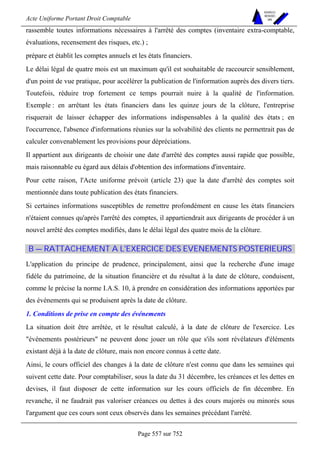 Acte Uniforme Portant Droit Comptable 
Page 557 sur 752 
NOUVELLES 
METHODES 
SARL 
rassemble toutes informations nécessaires à l'arrêté des comptes (inventaire extra-comptable, 
évaluations, recensement des risques, etc.) ; 
prépare et établit les comptes annuels et les états financiers. 
Le délai légal de quatre mois est un maximum qu'il est souhaitable de raccourcir sensiblement, 
d'un point de vue pratique, pour accélérer la publication de l'information auprès des divers tiers. 
Toutefois, réduire trop fortement ce temps pourrait nuire à la qualité de l'information. 
Exemple : en arrêtant les états financiers dans les quinze jours de la clôture, l'entreprise 
risquerait de laisser échapper des informations indispensables à la qualité des états ; en 
l'occurrence, l'absence d'informations réunies sur la solvabilité des clients ne permettrait pas de 
calculer convenablement les provisions pour dépréciations. 
Il appartient aux dirigeants de choisir une date d'arrêté des comptes aussi rapide que possible, 
mais raisonnable eu égard aux délais d'obtention des informations d'inventaire. 
Pour cette raison, l'Acte uniforme prévoit (article 23) que la date d'arrêté des comptes soit 
mentionnée dans toute publication des états financiers. 
Si certaines informations susceptibles de remettre profondément en cause les états financiers 
n'étaient connues qu'après l'arrêté des comptes, il appartiendrait aux dirigeants de procéder à un 
nouvel arrêté des comptes modifiés, dans le délai légal des quatre mois de la clôture. 
B — RATTACHEMENT A L'EXERCICE DES EVENEMENTS POSTERIEURS 
L'application du principe de prudence, principalement, ainsi que la recherche d'une image 
fidèle du patrimoine, de la situation financière et du résultat à la date de clôture, conduisent, 
comme le précise la norme I.A.S. 10, à prendre en considération des informations apportées par 
des événements qui se produisent après la date de clôture. 
1. Conditions de prise en compte des événements 
La situation doit être arrêtée, et le résultat calculé, à la date de clôture de l'exercice. Les 
événements postérieurs ne peuvent donc jouer un rôle que s'ils sont révélateurs d'éléments 
existant déjà à la date de clôture, mais non encore connus à cette date. 
Ainsi, le cours officiel des changes à la date de clôture n'est connu que dans les semaines qui 
suivent cette date. Pour comptabiliser, sous la date du 31 décembre, les créances et les dettes en 
devises, il faut disposer de cette information sur les cours officiels de fin décembre. En 
revanche, il ne faudrait pas valoriser créances ou dettes à des cours majorés ou minorés sous 
l'argument que ces cours sont ceux observés dans les semaines précédant l'arrêté. 
 