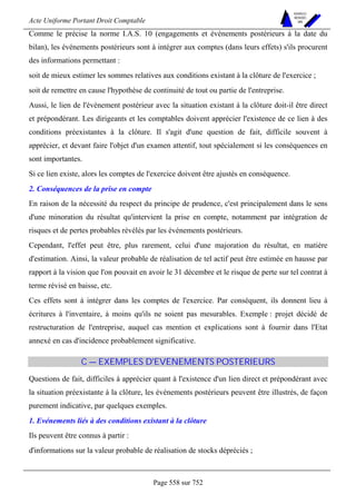 Acte Uniforme Portant Droit Comptable 
Page 558 sur 752 
NOUVELLES 
METHODES 
SARL 
Comme le précise la norme I.A.S. 10 (engagements et événements postérieurs à la date du 
bilan), les événements postérieurs sont à intégrer aux comptes (dans leurs effets) s'ils procurent 
des informations permettant : 
soit de mieux estimer les sommes relatives aux conditions existant à la clôture de l'exercice ; 
soit de remettre en cause l'hypothèse de continuité de tout ou partie de l'entreprise. 
Aussi, le lien de l'événement postérieur avec la situation existant à la clôture doit-il être direct 
et prépondérant. Les dirigeants et les comptables doivent apprécier l'existence de ce lien à des 
conditions préexistantes à la clôture. Il s'agit d'une question de fait, difficile souvent à 
apprécier, et devant faire l'objet d'un examen attentif, tout spécialement si les conséquences en 
sont importantes. 
Si ce lien existe, alors les comptes de l'exercice doivent être ajustés en conséquence. 
2. Conséquences de la prise en compte 
En raison de la nécessité du respect du principe de prudence, c'est principalement dans le sens 
d'une minoration du résultat qu'intervient la prise en compte, notamment par intégration de 
risques et de pertes probables révélés par les événements postérieurs. 
Cependant, l'effet peut être, plus rarement, celui d'une majoration du résultat, en matière 
d'estimation. Ainsi, la valeur probable de réalisation de tel actif peut être estimée en hausse par 
rapport à la vision que l'on pouvait en avoir le 31 décembre et le risque de perte sur tel contrat à 
terme révisé en baisse, etc. 
Ces effets sont à intégrer dans les comptes de l'exercice. Par conséquent, ils donnent lieu à 
écritures à l'inventaire, à moins qu'ils ne soient pas mesurables. Exemple : projet décidé de 
restructuration de l'entreprise, auquel cas mention et explications sont à fournir dans l'Etat 
annexé en cas d'incidence probablement significative. 
C — EXEMPLES D'EVENEMENTS POSTERIEURS 
Questions de fait, difficiles à apprécier quant à l'existence d'un lien direct et prépondérant avec 
la situation préexistante à la clôture, les événements postérieurs peuvent être illustrés, de façon 
purement indicative, par quelques exemples. 
1. Evénements liés à des conditions existant à la clôture 
Ils peuvent être connus à partir : 
d'informations sur la valeur probable de réalisation de stocks dépréciés ; 
 