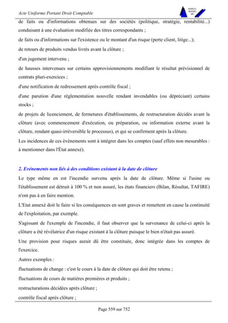 Acte Uniforme Portant Droit Comptable 
Page 559 sur 752 
NOUVELLES 
METHODES 
SARL 
de faits ou d'informations obtenues sur des sociétés (politique, stratégie, rentabilité...) 
conduisant à une évaluation modifiée des titres correspondants ; 
de faits ou d'informations sur l'existence ou le montant d'un risque (perte client, litige...); 
de retours de produits vendus livrés avant la clôture ; 
d'un jugement intervenu ; 
de hausses intervenues sur certains approvisionnements modifiant le résultat prévisionnel de 
contrats pluri-exercices ; 
d'une notification de redressement après contrôle fiscal ; 
d'une parution d'une réglementation nouvelle rendant invendables (ou dépréciant) certains 
stocks ; 
de projets de licenciement, de fermetures d'établissements, de restructuration décidés avant la 
clôture (avec commencement d'exécution, ou préparation, ou information externe avant la 
clôture, rendant quasi-irréversible le processus), et qui se confirment après la clôture. 
Les incidences de ces événements sont à intégrer dans les comptes (sauf effets non mesurables : 
à mentionner dans l'État annexé). 
2. Evénements non liés à des conditions existant à la date de clôture 
Le type même en est l'incendie survenu après la date de clôture. Même si l'usine ou 
l'établissement est détruit à 100 % et non assuré, les états financiers (Bilan, Résultat, TAFIRE) 
n'ont pas à en faire mention. 
L'Etat annexé doit le faire si les conséquences en sont graves et remettent en cause la continuité 
de l'exploitation, par exemple. 
S'agissant de l'exemple de l'incendie, il faut observer que la survenance de celui-ci après la 
clôture a été révélatrice d'un risque existant à la clôture puisque le bien n'était pas assuré. 
Une provision pour risques aurait dû être constituée, donc intégrée dans les comptes de 
l'exercice. 
Autres exemples : 
fluctuations de change : c'est le cours à la date de clôture qui doit être retenu ; 
fluctuations de cours de matières premières et produits ; 
restructurations décidées après clôture ; 
contrôle fiscal après clôture ; 
 