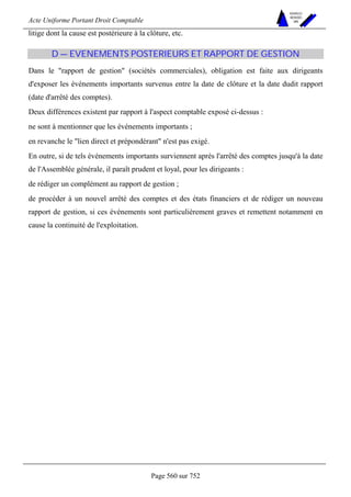 Acte Uniforme Portant Droit Comptable 
Page 560 sur 752 
NOUVELLES 
METHODES 
SARL 
litige dont la cause est postérieure à la clôture, etc. 
D — EVENEMENTS POSTERIEURS ET RAPPORT DE GESTION 
Dans le rapport de gestion (sociétés commerciales), obligation est faite aux dirigeants 
d'exposer les événements importants survenus entre la date de clôture et la date dudit rapport 
(date d'arrêté des comptes). 
Deux différences existent par rapport à l'aspect comptable exposé ci-dessus : 
ne sont à mentionner que les événements importants ; 
en revanche le lien direct et prépondérant n'est pas exigé. 
En outre, si de tels événements importants surviennent après l'arrêté des comptes jusqu'à la date 
de l'Assemblée générale, il paraît prudent et loyal, pour les dirigeants : 
de rédiger un complément au rapport de gestion ; 
de procéder à un nouvel arrêté des comptes et des états financiers et de rédiger un nouveau 
rapport de gestion, si ces événements sont particulièrement graves et remettent notamment en 
cause la continuité de l'exploitation. 
 