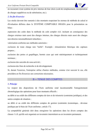 Acte Uniforme Portant Droit Comptable 
Page 562 sur 752 
NOUVELLES 
METHODES 
SARL 
en recourant à tout système de prix internes de leur choix (coût de remplacement, incorporation 
de charges supplétives ou de substitution, etc.). 
2. En fin d'exercice 
Les stocks devront être ramenés à des montants respectant les normes de méthode de calcul et 
d'évaluation définies dans le SYSTÈME COMPTABLE OHADA pour la présentation au 
bilan : 
expression des coûts dans la méthode du coût complet réel, incluant en conséquence des 
charges externes mais aussi des charges internes, des charges directes mais aussi des charges 
non directes raisonnablement rattachées ; 
valorisation conforme aux méthodes autorisées : 
exclusion de toute charge non réelle. Exemple : rémunération théorique des capitaux 
propres ; 
exclusion des pertes et gaspillages, hormis ceux qui sont statistiquement et techniquement 
normaux ; 
exclusion des surcoûts de sous-activité ; 
exclusion des frais de recherche et de développement. 
Si, durant l'exercice, l'entreprise utilise d'autres méthodes, comme c'est souvent le cas, elle 
procédera en fin d'exercice aux corrections nécessaires. 
B — TENUE DES COMPTES 
1. Principe 
Le respect des dispositions de l'Acte uniforme rend incontournable l'enregistrement 
chronologique des opérations pour leurs montants effectifs : 
au débit et au crédit des différents comptes de tiers et de trésorerie (contrainte juridique), et des 
autres comptes de situation ; 
au débit et au crédit des différents comptes de gestion (contrainte économique... devenue 
juridique par le biais de l'Acte uniforme ; article 17). 
La comptabilité générale doit donc enregistrer les opérations dans les divers comptes des 
classes 1 à 8, qu'elle soit organisée en inventaire intermittent ou en inventaire permanent. 
 