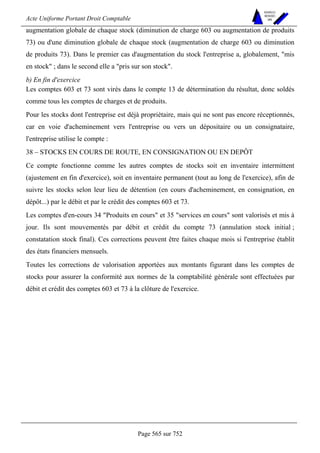 Acte Uniforme Portant Droit Comptable 
Page 565 sur 752 
NOUVELLES 
METHODES 
SARL 
augmentation globale de chaque stock (diminution de charge 603 ou augmentation de produits 
73) ou d'une diminution globale de chaque stock (augmentation de charge 603 ou diminution 
de produits 73). Dans le premier cas d'augmentation du stock l'entreprise a, globalement, mis 
en stock ; dans le second elle a pris sur son stock. 
b) En fin d'exercice 
Les comptes 603 et 73 sont virés dans le compte 13 de détermination du résultat, donc soldés 
comme tous les comptes de charges et de produits. 
Pour les stocks dont l'entreprise est déjà propriétaire, mais qui ne sont pas encore réceptionnés, 
car en voie d'acheminement vers l'entreprise ou vers un dépositaire ou un consignataire, 
l'entreprise utilise le compte : 
38 – STOCKS EN COURS DE ROUTE, EN CONSIGNATION OU EN DEPÔT 
Ce compte fonctionne comme les autres comptes de stocks soit en inventaire intermittent 
(ajustement en fin d'exercice), soit en inventaire permanent (tout au long de l'exercice), afin de 
suivre les stocks selon leur lieu de détention (en cours d'acheminement, en consignation, en 
dépôt...) par le débit et par le crédit des comptes 603 et 73. 
Les comptes d'en-cours 34 Produits en cours et 35 services en cours sont valorisés et mis à 
jour. Ils sont mouvementés par débit et crédit du compte 73 (annulation stock initial ; 
constatation stock final). Ces corrections peuvent être faites chaque mois si l'entreprise établit 
des états financiers mensuels. 
Toutes les corrections de valorisation apportées aux montants figurant dans les comptes de 
stocks pour assurer la conformité aux normes de la comptabilité générale sont effectuées par 
débit et crédit des comptes 603 et 73 à la clôture de l'exercice. 
 