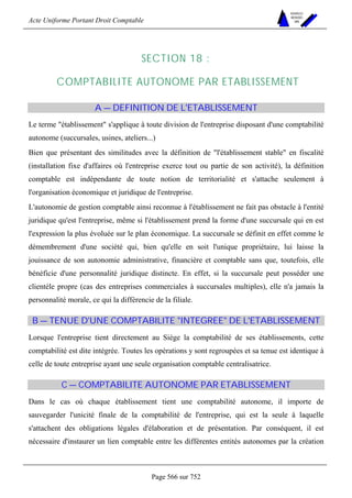 Acte Uniforme Portant Droit Comptable 
Page 566 sur 752 
NOUVELLES 
METHODES 
SARL 
SECTION 18 : 
COMPTABILITE AUTONOME PAR ETABLISSEMENT 
A — DEFINITION DE L'ETABLISSEMENT 
Le terme établissement s'applique à toute division de l'entreprise disposant d'une comptabilité 
autonome (succursales, usines, ateliers...) 
Bien que présentant des similitudes avec la définition de l'établissement stable en fiscalité 
(installation fixe d'affaires où l'entreprise exerce tout ou partie de son activité), la définition 
comptable est indépendante de toute notion de territorialité et s'attache seulement à 
l'organisation économique et juridique de l'entreprise. 
L'autonomie de gestion comptable ainsi reconnue à l'établissement ne fait pas obstacle à l'entité 
juridique qu'est l'entreprise, même si l'établissement prend la forme d'une succursale qui en est 
l'expression la plus évoluée sur le plan économique. La succursale se définit en effet comme le 
démembrement d'une société qui, bien qu'elle en soit l'unique propriétaire, lui laisse la 
jouissance de son autonomie administrative, financière et comptable sans que, toutefois, elle 
bénéficie d'une personnalité juridique distincte. En effet, si la succursale peut posséder une 
clientèle propre (cas des entreprises commerciales à succursales multiples), elle n'a jamais la 
personnalité morale, ce qui la différencie de la filiale. 
B — TENUE D'UNE COMPTABILITE INTEGREE DE L'ETABLISSEMENT 
Lorsque l'entreprise tient directement au Siège la comptabilité de ses établissements, cette 
comptabilité est dite intégrée. Toutes les opérations y sont regroupées et sa tenue est identique à 
celle de toute entreprise ayant une seule organisation comptable centralisatrice. 
C — COMPTABILITE AUTONOME PAR ETABLISSEMENT 
Dans le cas où chaque établissement tient une comptabilité autonome, il importe de 
sauvegarder l'unicité finale de la comptabilité de l'entreprise, qui est la seule à laquelle 
s'attachent des obligations légales d'élaboration et de présentation. Par conséquent, il est 
nécessaire d'instaurer un lien comptable entre les différentes entités autonomes par la création 
 