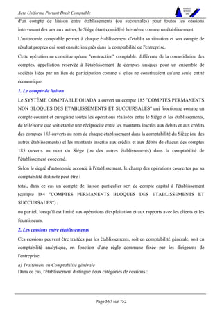 Acte Uniforme Portant Droit Comptable 
Page 567 sur 752 
NOUVELLES 
METHODES 
SARL 
d'un compte de liaison entre établissements (ou succursales) pour toutes les cessions 
intervenant des uns aux autres, le Siège étant considéré lui-même comme un établissement. 
L'autonomie comptable permet à chaque établissement d'établir sa situation et son compte de 
résultat propres qui sont ensuite intégrés dans la comptabilité de l'entreprise. 
Cette opération ne constitue qu'une contraction comptable, différente de la consolidation des 
comptes, appellation réservée à l'établissement de comptes uniques pour un ensemble de 
sociétés liées par un lien de participation comme si elles ne constituaient qu'une seule entité 
économique. 
1. Le compte de liaison 
Le SYSTÈME COMPTABLE OHADA a ouvert un compte 185 COMPTES PERMANENTS 
NON BLOQUES DES ETABLISSEMENTS ET SUCCURSALES qui fonctionne comme un 
compte courant et enregistre toutes les opérations réalisées entre le Siège et les établissements, 
de telle sorte que soit établie une réciprocité entre les montants inscrits aux débits et aux crédits 
des comptes 185 ouverts au nom de chaque établissement dans la comptabilité du Siège (ou des 
autres établissements) et les montants inscrits aux crédits et aux débits de chacun des comptes 
185 ouverts au nom du Siège (ou des autres établissements) dans la comptabilité de 
l'établissement concerné. 
Selon le degré d'autonomie accordé à l'établissement, le champ des opérations couvertes par sa 
comptabilité distincte peut être : 
total, dans ce cas un compte de liaison particulier sert de compte capital à l'établissement 
(compte 184 COMPTES PERMANENTS BLOQUES DES ETABLISSEMENTS ET 
SUCCURSALES) ; 
ou partiel, lorsqu'il est limité aux opérations d'exploitation et aux rapports avec les clients et les 
fournisseurs. 
2. Les cessions entre établissements 
Ces cessions peuvent être traitées par les établissements, soit en comptabilité générale, soit en 
comptabilité analytique, en fonction d'une règle commune fixée par les dirigeants de 
l'entreprise. 
a) Traitement en Comptabilité générale 
Dans ce cas, l'établissement distingue deux catégories de cessions : 
 