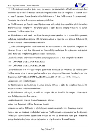 Acte Uniforme Portant Droit Comptable 
Page 568 sur 752 
NOUVELLES 
METHODES 
SARL 
(1) celles qui correspondent à des biens ou services qui peuvent être affectés directement dans 
un compte de la classe 3 (tenue d'un inventaire permanent), dans un compte de la classe 6 ou de 
la classe 7 (cessions de marchandises d'un établissement A à un établissement B, par exemple). 
Dans cette hypothèse, les cessions sont comptabilisées : 
par l'établissement qui fournit, au crédit du compte intéressé de la comptabilité générale (achats 
de marchandises, compte 601, par exemple) par le débit du sous-compte de liaison 185 ouvert 
au nom de l'établissement client ; 
par l'établissement qui reçoit, au débit du compte correspondant de la comptabilité générale 
(achats de marchandises, compte 601, par exemple) par le crédit du sous-compte de liaison 185 
ouvert au nom de l'établissement fournisseur. 
(2) celles qui correspondent à des biens ou à des services dont le coût de revient comprend des 
éléments divers et doit être déterminé en Comptabilité analytique de gestion ou, à défaut de 
tenue d'une telle comptabilité, par des calculs statistiques. 
Les établissements intéressés ouvrent les comptes prévus dans le plan comptable à cet effet : 
186 – COMPTES DE LIAISON-CHARGES 
187 – COMPTES DE LIAISON-PRODUITS 
Les terminaisons 6 et 7 de ces comptes permettent de classer les opérations de cessions entre 
établissements, selon la nature qu'elles revêtent pour chaque établissement, dans l'ordre du plan 
de comptes du SYSTÈME COMPTABLE OHADA (18-60, 18-61,..., 18-70, 18-71,...). 
Les cessions sont comptabilisées : 
par l'établissement qui fournit, au crédit du compte 187 par le débit du compte de liaison 185 
ouvert au nom de l'établissement client ; 
par l'établissement qui reçoit, au débit du compte 186 par le crédit du compte 185 ouvert au 
nom de l'établissement fournisseur. 
Les établissements peuvent évaluer les cessions internes : 
soit au coût du produit cédé ou du service fourni ; 
soit pour une valeur différente, et généralement supérieure, appelée prix de cession interne. 
Dans ce cas, les stocks de produits fabriqués par l'établissement cessionnaire avec des éléments 
fournis par l'établissement cédant sont évalués au coût de production établi par l'entreprise, 
abstraction faite du résultat interne inclus dans le prix de cession de ces éléments. 
 