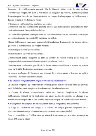 Acte Uniforme Portant Droit Comptable 
Page 569 sur 752 
NOUVELLES 
METHODES 
SARL 
Remarque : les établissements peuvent, s'ils le désirent, utiliser cette dernière méthode 
(ouverture des comptes 186 et 187) pour toutes les catégories de cessions, même si l'opération 
de cession peut être affectée directement dans un compte de charges pour un établissement et 
dans un compte de produits pour l'autre. 
b) Traitement en Comptabilité analytique de gestion 
L'entreprise tient une comptabilité générale unique. Les établissements comptabilisent leurs 
cessions internes en Comptabilité analytique. 
La Comptabilité générale n'enregistre que les opérations faites avec les tiers et ne constate pas 
les cessions internes. Le compte 185 n'est donc pas utilisé. 
Chaque établissement ouvre dans sa comptabilité analytique deux comptes de liaisons internes 
qui jouent le même rôle que les comptes réfléchis : 
cessions reçues d'autres établissements ; 
cessions fournies à d'autres établissements. 
L'établissement cédant enregistre au débit du compte de cession fournie et au crédit des 
comptes analytiques concernés le montant de l'opération de cession. 
L'établissement cessionnaire procède de la façon inverse en créditant le compte de cession 
reçue par le débit des comptes analytiques concernés. 
La somme algébrique de l'ensemble des comptes de cessions reçues et fournies est nulle à 
l'échelle de l'ensemble des établissements. 
3. La situation comptable et le Compte de résultat de l'établissement 
La situation comptable de l'établissement (éventuellement étendue jusqu'au bilan) est établie à 
partir de la balance des comptes de situation ouverts dans l'établissement. 
Le Compte de résultat, éventuellement réduit aux éléments d'exploitation de chaque 
établissement, s'obtient par la totalisation des divers postes des comptes de charges et de 
produits et des comptes 186 et 187 compte de liaison-charges et compte de liaison-produits. 
4. L'intégration des comptes des établissements dans la comptabilité de l'entreprise 
Le Siège de l'entreprise est chargé, à la clôture de chaque période comptable, de la 
réincorporation des comptes des établissements dans une même comptabilité. 
Dans la comptabilité de l'établissement les totaux de tous les comptes sont virés au compte de 
liaison 185 (avec le siège). 
 