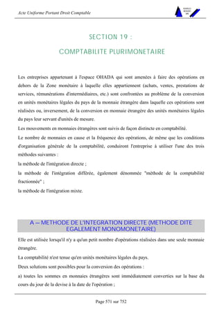 Acte Uniforme Portant Droit Comptable 
Page 571 sur 752 
NOUVELLES 
METHODES 
SARL 
SECTION 19 : 
COMPTABILITE PLURIMONETAIRE 
Les entreprises appartenant à l'espace OHADA qui sont amenées à faire des opérations en 
dehors de la Zone monétaire à laquelle elles appartiennent (achats, ventes, prestations de 
services, rémunérations d'intermédiaires, etc.) sont confrontées au problème de la conversion 
en unités monétaires légales du pays de la monnaie étrangère dans laquelle ces opérations sont 
réalisées ou, inversement, de la conversion en monnaie étrangère des unités monétaires légales 
du pays leur servant d'unités de mesure. 
Les mouvements en monnaies étrangères sont suivis de façon distincte en comptabilité. 
Le nombre de monnaies en cause et la fréquence des opérations, de même que les conditions 
d'organisation générale de la comptabilité, conduiront l'entreprise à utiliser l'une des trois 
méthodes suivantes : 
la méthode de l'intégration directe ; 
la méthode de l'intégration différée, également dénommée méthode de la comptabilité 
fractionnée ; 
la méthode de l'intégration mixte. 
A — METHODE DE L'INTEGRATION DIRECTE (METHODE DITE 
EGALEMENT MONOMONETAIRE) 
Elle est utilisée lorsqu'il n'y a qu'un petit nombre d'opérations réalisées dans une seule monnaie 
étrangère. 
La comptabilité n'est tenue qu'en unités monétaires légales du pays. 
Deux solutions sont possibles pour la conversion des opérations : 
a) toutes les sommes en monnaies étrangères sont immédiatement converties sur la base du 
cours du jour de la devise à la date de l'opération ; 
 