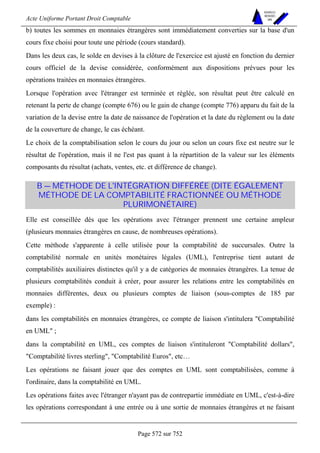 Acte Uniforme Portant Droit Comptable 
Page 572 sur 752 
NOUVELLES 
METHODES 
SARL 
b) toutes les sommes en monnaies étrangères sont immédiatement converties sur la base d'un 
cours fixe choisi pour toute une période (cours standard). 
Dans les deux cas, le solde en devises à la clôture de l'exercice est ajusté en fonction du dernier 
cours officiel de la devise considérée, conformément aux dispositions prévues pour les 
opérations traitées en monnaies étrangères. 
Lorsque l'opération avec l'étranger est terminée et réglée, son résultat peut être calculé en 
retenant la perte de change (compte 676) ou le gain de change (compte 776) apparu du fait de la 
variation de la devise entre la date de naissance de l'opération et la date du règlement ou la date 
de la couverture de change, le cas échéant. 
Le choix de la comptabilisation selon le cours du jour ou selon un cours fixe est neutre sur le 
résultat de l'opération, mais il ne l'est pas quant à la répartition de la valeur sur les éléments 
composants du résultat (achats, ventes, etc. et différence de change). 
B — MÉTHODE DE L'INTÉGRATION DIFFÉRÉE (DITE ÉGALEMENT 
MÉTHODE DE LA COMPTABILITÉ FRACTIONNÉE OU MÉTHODE 
PLURIMONÉTAIRE) 
Elle est conseillée dès que les opérations avec l'étranger prennent une certaine ampleur 
(plusieurs monnaies étrangères en cause, de nombreuses opérations). 
Cette méthode s'apparente à celle utilisée pour la comptabilité de succursales. Outre la 
comptabilité normale en unités monétaires légales (UML), l'entreprise tient autant de 
comptabilités auxiliaires distinctes qu'il y a de catégories de monnaies étrangères. La tenue de 
plusieurs comptabilités conduit à créer, pour assurer les relations entre les comptabilités en 
monnaies différentes, deux ou plusieurs comptes de liaison (sous-comptes de 185 par 
exemple) : 
dans les comptabilités en monnaies étrangères, ce compte de liaison s'intitulera Comptabilité 
en UML ; 
dans la comptabilité en UML, ces comptes de liaison s'intituleront Comptabilité dollars, 
Comptabilité livres sterling, Comptabilité Euros, etc… 
Les opérations ne faisant jouer que des comptes en UML sont comptabilisées, comme à 
l'ordinaire, dans la comptabilité en UML. 
Les opérations faites avec l'étranger n'ayant pas de contrepartie immédiate en UML, c'est-à-dire 
les opérations correspondant à une entrée ou à une sortie de monnaies étrangères et ne faisant 
 