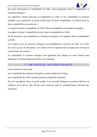 Acte Uniforme Portant Droit Comptable 
Page 573 sur 752 
NOUVELLES 
METHODES 
SARL 
pas jouer directement la comptabilité en UML, sont enregistrées dans la comptabilité en 
monnaies étrangères. 
Les opérations faisant intervenir la comptabilité en UML et une comptabilité en monnaie 
étrangère sont enregistrées en partie double dans les deux comptabilités. La liaison entre les 
deux comptabilités est assurée par : 
le compte de liaison comptabilité en UML dans la comptabilité en monnaies étrangères ; 
le compte de liaison comptabilité devises dans la comptabilité en UML. 
En fin d'exercice, les comptabilités en monnaies étrangères sont intégrées dans la comptabilité 
en UML. 
Les comptes tenus en monnaies étrangères sont préalablement convertis en UML sur la base 
des cours au jour de l'inventaire. Ces soldes convertis figurent dans la balance de vérification 
avant écriture d'inventaire. 
La comptabilité en monnaie étrangère peut également être intégrée en cours d'année pour 
déterminer le résultat d'opérations faites avec l'étranger. 
C — METHODE DE L'INTEGRATION MIXTE 
Cette méthode fait intervenir : 
une comptabilité des monnaies étrangères en partie simple (hors bilan) ; 
une comptabilité des UML en partie double (comptabilité ordinaire). 
Pour les inscriptions faites en partie simple, il est conseillé d'indiquer la position débitrice ou 
créditrice de la devise, afin d'éviter toute confusion dans la comptabilisation ultérieure des 
opérations. 
 