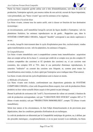 Acte Uniforme Portant Droit Comptable 
Page 575 sur 752 
NOUVELLES 
METHODES 
SARL 
Parmi les biens corporels qu'elle utilise soit à titre d'immobilisations, soit dans le cycle de 
production, l'entreprise agricole, par essence même de son activité, recourt de façon importante, 
voire primordiale, aux biens vivants que sont les animaux et les végétaux. 
a) Classement à l'actif du bilan 
Les biens vivants, comme tous les autres actifs, sont à classer en fonction de leur destination 
économique : 
en investissements, actif immobilisé lorsqu'ils servent de façon durable à l'entreprise ; tels les 
plantations fruitières, les animaux reproducteurs ou de garde... Rappelons que, dans le 
SYSTÈME COMPTABLE OHADA, l'adjectif durable correspond à une durée supérieure à 
un an ; 
en stocks, lorsqu'ils interviennent dans le cycle d'exploitation pour être, exclusivement, vendus 
après transformation ou non ; tels les pépinières, les animaux à l'engrais... 
b) Comptabilisation 
Les biens vivants immobilisés sont à comptabiliser comme toute immobilisation : acquisition 
dans un compte ad hoc de la classe 2 ; cession par crédit de ce compte avec jeu des comptes 81 
(valeurs comptables des cessions) et 82 (produits des cessions) ou, si ces cessions sont 
courantes, des comptes 654 et 754 ; dans le cas particulier d'animaux reproducteurs, le 
caractère ordinaire ou courant des cessions sera fréquent, et, comme pour toutes les 
immobilisations ainsi traitées, le choix opéré par l'entreprise sera à indiquer dans l'État annexé. 
Les biens vivants relevant du cycle d'exploitation sont à classer en stocks. 
c) Méthodes d'évaluation 
Les biens vivants sont évalués, conformément aux dispositions générales du SYSTÈME 
COMPTABLE OHADA, à leur coût d'acquisition (biens acquis), leur coût de production (biens 
produits) ou leur valeur actuelle (biens acquis à titre gratuit ou par échange). 
Durant la période de croissance (de croît), l'accroissement de valeur est constaté, à hauteur du 
coût de production correspondant, soit par VARIATION DES STOCKS comptes 603 et 73 
(biens vivants stockés), soit par PRODUCTION IMMOBILISEE, compte 722 (biens vivants 
immobilisés). 
Selon leur nature et les circonstances, ils font l'objet d'amortissements et de provisions pour 
dépréciation, dans les conditions générales d'utilisation de ces techniques. 
Le coût de production est déterminé par la Comptabilité analytique de gestion, ou, à défaut, par 
des procédés statistiques ; exceptionnellement, si on ne peut recourir à ces méthodes, les biens 
 