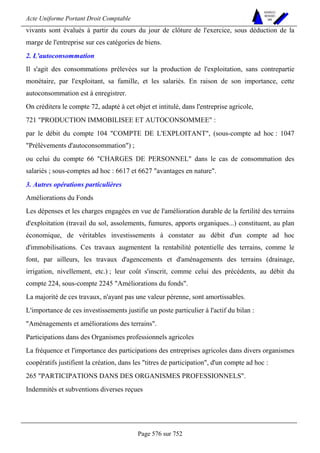 Acte Uniforme Portant Droit Comptable 
Page 576 sur 752 
NOUVELLES 
METHODES 
SARL 
vivants sont évalués à partir du cours du jour de clôture de l'exercice, sous déduction de la 
marge de l'entreprise sur ces catégories de biens. 
2. L'autoconsommation 
Il s'agit des consommations prélevées sur la production de l'exploitation, sans contrepartie 
monétaire, par l'exploitant, sa famille, et les salariés. En raison de son importance, cette 
autoconsommation est à enregistrer. 
On créditera le compte 72, adapté à cet objet et intitulé, dans l'entreprise agricole, 
721 PRODUCTION IMMOBILISEE ET AUTOCONSOMMEE : 
par le débit du compte 104 COMPTE DE L'EXPLOITANT, (sous-compte ad hoc : 1047 
Prélèvements d'autoconsommation) ; 
ou celui du compte 66 CHARGES DE PERSONNEL dans le cas de consommation des 
salariés ; sous-comptes ad hoc : 6617 et 6627 avantages en nature. 
3. Autres opérations particulières 
Améliorations du Fonds 
Les dépenses et les charges engagées en vue de l'amélioration durable de la fertilité des terrains 
d'exploitation (travail du sol, assolements, fumures, apports organiques...) constituent, au plan 
économique, de véritables investissements à constater au débit d'un compte ad hoc 
d'immobilisations. Ces travaux augmentent la rentabilité potentielle des terrains, comme le 
font, par ailleurs, les travaux d'agencements et d'aménagements des terrains (drainage, 
irrigation, nivellement, etc.) ; leur coût s'inscrit, comme celui des précédents, au débit du 
compte 224, sous-compte 2245 Améliorations du fonds. 
La majorité de ces travaux, n'ayant pas une valeur pérenne, sont amortissables. 
L'importance de ces investissements justifie un poste particulier à l'actif du bilan : 
Aménagements et améliorations des terrains. 
Participations dans des Organismes professionnels agricoles 
La fréquence et l'importance des participations des entreprises agricoles dans divers organismes 
coopératifs justifient la création, dans les titres de participation, d'un compte ad hoc : 
265 PARTICIPATIONS DANS DES ORGANISMES PROFESSIONNELS. 
Indemnités et subventions diverses reçues 
 