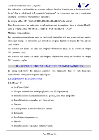 Acte Uniforme Portant Droit Comptable 
Page 577 sur 752 
NOUVELLES 
METHODES 
SARL 
Les indemnités et subventions reçues sont à classer dans les Produits des activités ordinaires 
lorsqu'elles se substituent à des produits ordinaires ou compensent des charges ordinaires 
(exemple : indemnités pour calamités agricoles). 
Le compte ad hoc 714 INDEMNITES D'EXPLOITATION est à utiliser. 
Dans les autres cas, les indemnités et subventions sont à enregistrer, dans le résultat H.A.O., 
dans le compte ad hoc 844 INDEMNITES ET SUBVENTIONS H.A.O.. 
Montants compensatoires 
Les montants compensatoires reçus ou payés sont à rattacher, soit aux achats, soit aux ventes, 
selon leur nature ; ils constituent des corrections du prix d'achat ou du prix de vente et sont 
donc inscrits : 
s'ils sont liés aux achats : au débit des comptes 60 (montants payés) ou au crédit d'un compte 
609 (montants reçus) ; 
s'ils sont liés aux ventes : au crédit des comptes 70 (montants reçus) ou au débit d'un compte 
709 (montants payés). 
B — CONSEQUENCES EN MATIERE D'ETATS FINANCIERS 
La nature particulière des activités agricoles rend nécessaire, dans les états financiers, 
l'utilisation de rubriques et de postes spécifiques. 
1. Etats financiers du Système normal 
BILAN-ACTIF 
⇒ Actif immobilisé 
⇒ Charges immobilisées (rubrique globale, sans détail par poste) 
⇒ Immobilisations incorporelles (rubrique globale, sans détail par poste) 
⇒ Immobilisations corporelles hors biens vivants 
⇒ Terrains 
⇒ Aménagements et améliorations des terrains 
⇒ Bâtiments 
⇒ Installations et agencements 
⇒ Matériel 
⇒ Immobilisations corporelles en biens vivants 
 