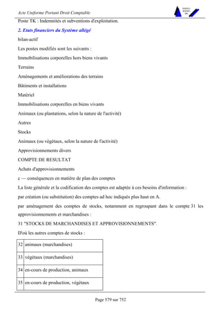 Acte Uniforme Portant Droit Comptable 
Page 579 sur 752 
NOUVELLES 
METHODES 
SARL 
Poste TK : Indemnités et subventions d'exploitation. 
2. Etats financiers du Système allégé 
bilan-actif 
Les postes modifiés sont les suivants : 
Immobilisations corporelles hors biens vivants 
Terrains 
Aménagements et améliorations des terrains 
Bâtiments et installations 
Matériel 
Immobilisations corporelles en biens vivants 
Animaux (ou plantations, selon la nature de l'activité) 
Autres 
Stocks 
Animaux (ou végétaux, selon la nature de l'activité) 
Approvisionnements divers 
COMPTE DE RESULTAT 
Achats d'approvisionnements 
c — conséquences en matière de plan des comptes 
La liste générale et la codification des comptes est adaptée à ces besoins d'information : 
par création (ou substitution) des comptes ad hoc indiqués plus haut en A. 
par aménagement des comptes de stocks, notamment en regroupant dans le compte 31 les 
approvisionnements et marchandises : 
31 STOCKS DE MARCHANDISES ET APPROVISIONNEMENTS. 
D'où les autres comptes de stocks : 
32 animaux (marchandises) 
33 végétaux (marchandises) 
34 en-cours de production, animaux 
35 en-cours de production, végétaux 
 