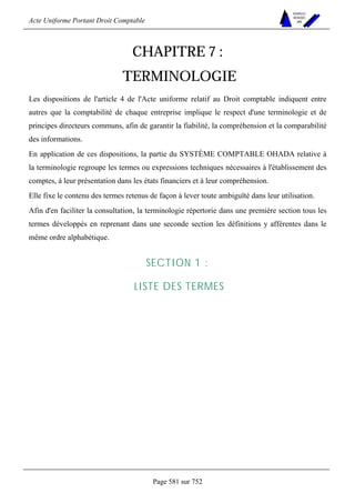 Acte Uniforme Portant Droit Comptable 
Page 581 sur 752 
NOUVELLES 
METHODES 
SARL 
CHAPITRE 7 : 
TERMINOLOGIE 
Les dispositions de l'article 4 de l'Acte uniforme relatif au Droit comptable indiquent entre 
autres que la comptabilité de chaque entreprise implique le respect d'une terminologie et de 
principes directeurs communs, afin de garantir la fiabilité, la compréhension et la comparabilité 
des informations. 
En application de ces dispositions, la partie du SYSTÈME COMPTABLE OHADA relative à 
la terminologie regroupe les termes ou expressions techniques nécessaires à l'établissement des 
comptes, à leur présentation dans les états financiers et à leur compréhension. 
Elle fixe le contenu des termes retenus de façon à lever toute ambiguïté dans leur utilisation. 
Afin d'en faciliter la consultation, la terminologie répertorie dans une première section tous les 
termes développés en reprenant dans une seconde section les définitions y afférentes dans le 
même ordre alphabétique. 
SECTION 1 : 
LISTE DES TERMES 
 