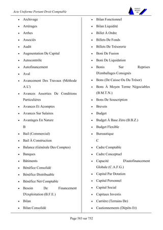Acte Uniforme Portant Droit Comptable 
Page 583 sur 752 
NOUVELLES 
METHODES 
SARL 
• Archivage 
• Arrérages 
• Arrhes 
• Associés 
• Audit 
• Augmentation De Capital 
• Autocontrôle 
• Autofinancement 
• Aval 
• Avancement Des Travaux (Méthode 
A L') 
• Avances Assorties De Conditions 
Particulières 
• Avances Et Acomptes 
• Avances Sur Salaires 
• Avantages En Nature 
B 
• Bail (Commercial) 
• Bail À Construction 
• Balance (Générale Des Comptes) 
• Banques 
• Bâtiments 
• Bénéfice Consolidé 
• Bénéfice Distribuable 
• Bénéfice Net Comptable 
• Besoin De Financement 
D'exploitation (B.F.E.) 
• Bilan 
• Bilan Consolidé 
• Bilan Fonctionnel 
• Bilan Liquidité 
• Billet À Ordre 
• Billets De Fonds 
• Billets De Trésorerie 
• Boni De Fusion 
• Boni De Liquidation 
• Bonis Sur Reprises 
D'emballages Consignés 
• Bons (De Caisse Ou Du Trésor) 
• Bons À Moyen Terme Négociables 
(B.M.T.N.) 
• Bons De Souscription 
• Brevets 
• Budget 
• Budget À Base Zéro (B.B.Z.) 
• Budget Flexible 
• Bureautique 
C 
• Cadre Comptable 
• Cadre Conceptuel 
• Capacité D'autofinancement 
Globale (C.A.F.G.) 
• Capital Par Dotation 
• Capital Personnel 
• Capital Social 
• Capitaux Investis 
• Carrière (Terrains De) 
• Cautionnements (Dépôts Et) 
 