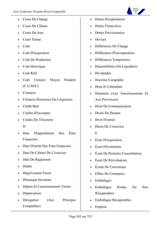 Acte Uniforme Portant Droit Comptable 
Page 585 sur 752 
NOUVELLES 
METHODES 
SARL 
• Cours De Change 
• Cours De Clôture 
• Cours Du Jour 
• Court Terme 
• Coût 
• Coût D'acquisition 
• Coût De Production 
• Coût Historique 
• Coût Réel 
• Coût Unitaire Moyen Pondéré 
(C.U.M.P.) 
• Créances 
• Créances Douteuses Ou Litigieuses 
• Crédit-Bail 
• Crédits D'escompte 
• Crédits De Trésorerie 
D 
• Date D'approbation Des États 
Financiers 
• Date D'arrêté Des États Financiers 
• Date De Clôture De L'exercice 
• Date De Règlement 
• Dédits 
• Dégrèvement Fiscal 
• Démarque Inconnue 
• Dépôts Et Cautionnements Versés 
• Dépréciation 
• Dérogation (Aux Principes 
Comptables) 
• Dettes D'exploitation 
• Dettes Financières 
• Dettes Provisionnées 
• Devises 
• Différences De Change 
• Différences D'incorporation 
• Différences Temporaires 
• Disponibilités (Ou Liquidités) 
• Dividendes 
• Doctrine Comptable 
• Dons Et Libéralités 
• Dotations (Aux Amortissements Et 
Aux Provisions) 
• Droit De Communication 
• Droits De Douane 
• Droit D'entrée 
• Durée De L'exercice 
E 
• Écart D'acquisition 
• Écart D'évaluation 
• Écart De Première Consolidation 
• Écart De Réévaluation 
• Écarts De Conversion 
• Effets De Commerce 
• Emballages 
• Emballages Perdus Ou Non 
Récupérables 
• Emballages Récupérables 
• Emplois 
 