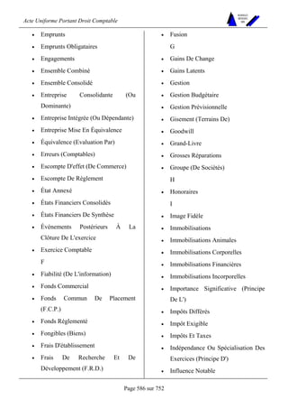 Acte Uniforme Portant Droit Comptable 
Page 586 sur 752 
NOUVELLES 
METHODES 
SARL 
• Emprunts 
• Emprunts Obligataires 
• Engagements 
• Ensemble Combiné 
• Ensemble Consolidé 
• Entreprise Consolidante (Ou 
Dominante) 
• Entreprise Intégrée (Ou Dépendante) 
• Entreprise Mise En Équivalence 
• Équivalence (Evaluation Par) 
• Erreurs (Comptables) 
• Escompte D'effet (De Commerce) 
• Escompte De Règlement 
• État Annexé 
• États Financiers Consolidés 
• États Financiers De Synthèse 
• Événements Postérieurs À La 
Clôture De L'exercice 
• Exercice Comptable 
F 
• Fiabilité (De L'information) 
• Fonds Commercial 
• Fonds Commun De Placement 
(F.C.P.) 
• Fonds Réglementé 
• Fongibles (Biens) 
• Frais D'établissement 
• Frais De Recherche Et De 
Développement (F.R.D.) 
• Fusion 
G 
• Gains De Change 
• Gains Latents 
• Gestion 
• Gestion Budgétaire 
• Gestion Prévisionnelle 
• Gisement (Terrains De) 
• Goodwill 
• Grand-Livre 
• Grosses Réparations 
• Groupe (De Sociétés) 
H 
• Honoraires 
I 
• Image Fidèle 
• Immobilisations 
• Immobilisations Animales 
• Immobilisations Corporelles 
• Immobilisations Financières 
• Immobilisations Incorporelles 
• Importance Significative (Principe 
De L') 
• Impôts Différés 
• Impôt Exigible 
• Impôts Et Taxes 
• Indépendance Ou Spécialisation Des 
Exercices (Principe D') 
• Influence Notable 
 