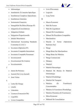 Acte Uniforme Portant Droit Comptable 
Page 587 sur 752 
NOUVELLES 
METHODES 
SARL 
• Informatique 
• Installations À Caractère Spécifique 
• Installations Complexes Spécialisées 
• Installations Générales 
• Instruments Financiers 
• Intangibilité Du Bilan (Principe D') 
• Intégration (Consolidation) 
• Intégration Globale 
• Intégration Proportionnelle 
• Intérêts Minoritaires 
• International Accounting Standards 
Committee (I.A.S.C.) 
• Inventaire (Opération D') 
• Inventaire Comptable Intermittent 
• Inventaire Comptable Permanent 
• Investissement 
• Investissement De Création 
• Investissements 
J 
• Jetons De Présence 
• Journal (Ou Livre-Journal) 
• Juste Valeur 
L 
• Lettre De Change 
• Libellé 
• Libéralités 
• Licences (Concession De) 
• Liquidités 
• Livres Comptables 
• Livre D'inventaire 
• Logiciels 
• Long Terme 
M 
• Macro-Économie 
• Mali De Fusion 
• Mali De Liquidation 
• Manuel De Consolidation 
• Manuel De Procédures Comptables 
• Marchandises 
• Marché À Terme (Opérations 
Réalisées Sur) 
• Marge 
• Marge Brute Sur Marchandises 
• Marge Brute Sur Matières 
• Marge Commerciale 
• Marques 
• Matériel 
• Matériel Bureautique 
• Matériel De Bureau Et Matériel 
Informatique 
• Matériel D'emballage 
• Matériel De Transport 
• Matières (Et Fournitures) 
Consommables 
• Matières Et Fournitures D'emballage 
• Matières Premières (Et Fournitures) 
• Méso-Économie 
• Méthode De Consolidation 
 