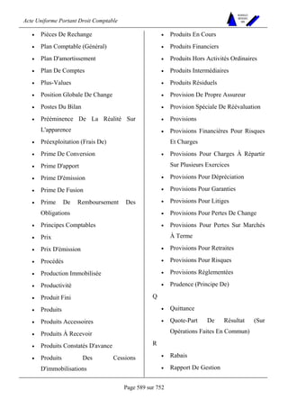 Acte Uniforme Portant Droit Comptable 
Page 589 sur 752 
NOUVELLES 
METHODES 
SARL 
• Pièces De Rechange 
• Plan Comptable (Général) 
• Plan D'amortissement 
• Plan De Comptes 
• Plus-Values 
• Position Globale De Change 
• Postes Du Bilan 
• Prééminence De La Réalité Sur 
L'apparence 
• Préexploitation (Frais De) 
• Prime De Conversion 
• Prime D'apport 
• Prime D'émission 
• Prime De Fusion 
• Prime De Remboursement Des 
Obligations 
• Principes Comptables 
• Prix 
• Prix D'émission 
• Procédés 
• Production Immobilisée 
• Productivité 
• Produit Fini 
• Produits 
• Produits Accessoires 
• Produits À Recevoir 
• Produits Constatés D'avance 
• Produits Des Cessions 
D'immobilisations 
• Produits En Cours 
• Produits Financiers 
• Produits Hors Activités Ordinaires 
• Produits Intermédiaires 
• Produits Résiduels 
• Provision De Propre Assureur 
• Provision Spéciale De Réévaluation 
• Provisions 
• Provisions Financières Pour Risques 
Et Charges 
• Provisions Pour Charges À Répartir 
Sur Plusieurs Exercices 
• Provisions Pour Dépréciation 
• Provisions Pour Garanties 
• Provisions Pour Litiges 
• Provisions Pour Pertes De Change 
• Provisions Pour Pertes Sur Marchés 
À Terme 
• Provisions Pour Retraites 
• Provisions Pour Risques 
• Provisions Réglementées 
• Prudence (Principe De) 
Q 
• Quittance 
• Quote-Part De Résultat (Sur 
Opérations Faites En Commun) 
R 
• Rabais 
• Rapport De Gestion 
 