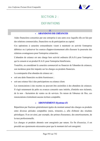 Acte Uniforme Portant Droit Comptable 
Page 593 sur 752 
NOUVELLES 
METHODES 
SARL 
SECTION 2 : 
DEFINITIONS 
A 
• ABANDONS DE CRÉANCES 
Aides financières consenties par une entreprise à une autre avec laquelle elle est liée par 
des relations commerciales, financières ou de participation au capital. 
Ces opérations à caractère extraordinaire visent à maintenir en activité l'entreprise 
débitrice ou à préserver les sources d'approvisionnement afin d'assurer la poursuite des 
relations avantageuses pour l'entreprise créancière. 
L'abandon de créance est une charge hors activité ordinaire (H.A.O.) pour l'entreprise 
qui le consent et un produit H.A.O. pour l'entreprise bénéficiaire. 
Toutefois, en considérant le caractère commercial ou financier de l'abandon de créances, 
son incidence peut être imputée sur les charges ou produits financiers. 
La contrepartie d'un abandon de créance est : 
• soit une dette financière ou dette fournisseur ; 
• soit une créance liée à des participations ou créance client. 
Les renonciations à des recettes ne peuvent être assimilées à des abandons de créances. 
Il s'agit notamment de prêts ou avances consentis sans intérêts, d'intérêts non réclamés, 
de la non - facturation de ventes ou de services. En raison de l'absence de flux, ces 
renonciations n'entraînent aucune écriture comptable. 
• ABONNEMENT (Système d') 
Répartition par fractions généralement égales du montant annuel des charges ou produits 
entre diverses périodes comptables (mois, trimestre...), afin d'obtenir des résultats 
périodiques. Il en est ainsi, par exemple, des primes d'assurance, des amortissements, de 
la taxe professionnelle. 
Les charges et produits abonnés sont enregistrés par nature. En fin d'exercice, il est 
procédé aux ajustements nécessaires pour que le montant réel soit enregistré. 
 