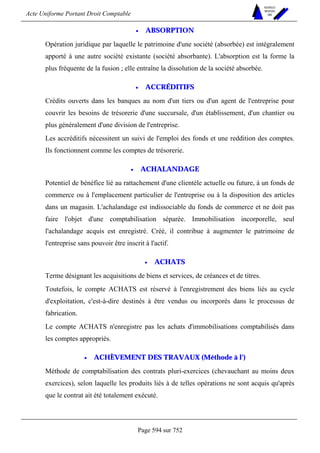 Acte Uniforme Portant Droit Comptable 
Page 594 sur 752 
NOUVELLES 
METHODES 
SARL 
• ABSORPTION 
Opération juridique par laquelle le patrimoine d'une société (absorbée) est intégralement 
apporté à une autre société existante (société absorbante). L'absorption est la forme la 
plus fréquente de la fusion ; elle entraîne la dissolution de la société absorbée. 
• ACCRÉDITIFS 
Crédits ouverts dans les banques au nom d'un tiers ou d'un agent de l'entreprise pour 
couvrir les besoins de trésorerie d'une succursale, d'un établissement, d'un chantier ou 
plus généralement d'une division de l'entreprise. 
Les accréditifs nécessitent un suivi de l'emploi des fonds et une reddition des comptes. 
Ils fonctionnent comme les comptes de trésorerie. 
• ACHALANDAGE 
Potentiel de bénéfice lié au rattachement d'une clientèle actuelle ou future, à un fonds de 
commerce ou à l'emplacement particulier de l'entreprise ou à la disposition des articles 
dans un magasin. L'achalandage est indissociable du fonds de commerce et ne doit pas 
faire l'objet d'une comptabilisation séparée. Immobilisation incorporelle, seul 
l'achalandage acquis est enregistré. Créé, il contribue à augmenter le patrimoine de 
l'entreprise sans pouvoir être inscrit à l'actif. 
• ACHATS 
Terme désignant les acquisitions de biens et services, de créances et de titres. 
Toutefois, le compte ACHATS est réservé à l'enregistrement des biens liés au cycle 
d'exploitation, c'est-à-dire destinés à être vendus ou incorporés dans le processus de 
fabrication. 
Le compte ACHATS n'enregistre pas les achats d'immobilisations comptabilisés dans 
les comptes appropriés. 
• ACHÈVEMENT DES TRAVAUX (Méthode à l') 
Méthode de comptabilisation des contrats pluri-exercices (chevauchant au moins deux 
exercices), selon laquelle les produits liés à de telles opérations ne sont acquis qu'après 
que le contrat ait été totalement exécuté. 
 