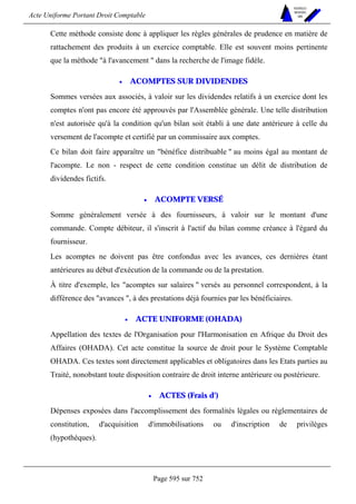 Acte Uniforme Portant Droit Comptable 
Page 595 sur 752 
NOUVELLES 
METHODES 
SARL 
Cette méthode consiste donc à appliquer les règles générales de prudence en matière de 
rattachement des produits à un exercice comptable. Elle est souvent moins pertinente 
que la méthode à l'avancement  dans la recherche de l'image fidèle. 
• ACOMPTES SUR DIVIDENDES 
Sommes versées aux associés, à valoir sur les dividendes relatifs à un exercice dont les 
comptes n'ont pas encore été approuvés par l'Assemblée générale. Une telle distribution 
n'est autorisée qu'à la condition qu'un bilan soit établi à une date antérieure à celle du 
versement de l'acompte et certifié par un commissaire aux comptes. 
Ce bilan doit faire apparaître un bénéfice distribuable  au moins égal au montant de 
l'acompte. Le non - respect de cette condition constitue un délit de distribution de 
dividendes fictifs. 
• ACOMPTE VERSÉ 
Somme généralement versée à des fournisseurs, à valoir sur le montant d'une 
commande. Compte débiteur, il s'inscrit à l'actif du bilan comme créance à l'égard du 
fournisseur. 
Les acomptes ne doivent pas être confondus avec les avances, ces dernières étant 
antérieures au début d'exécution de la commande ou de la prestation. 
À titre d'exemple, les acomptes sur salaires  versés au personnel correspondent, à la 
différence des avances , à des prestations déjà fournies par les bénéficiaires. 
• ACTE UNIFORME (OHADA) 
Appellation des textes de l'Organisation pour l'Harmonisation en Afrique du Droit des 
Affaires (OHADA). Cet acte constitue la source de droit pour le Système Comptable 
OHADA. Ces textes sont directement applicables et obligatoires dans les Etats parties au 
Traité, nonobstant toute disposition contraire de droit interne antérieure ou postérieure. 
• ACTES (Frais d') 
Dépenses exposées dans l'accomplissement des formalités légales ou réglementaires de 
constitution, d'acquisition d'immobilisations ou d'inscription de privilèges 
(hypothèques). 
 