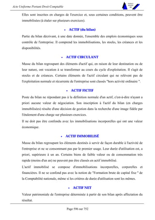 Acte Uniforme Portant Droit Comptable 
Page 596 sur 752 
NOUVELLES 
METHODES 
SARL 
Elles sont inscrites en charges de l'exercice et, sous certaines conditions, peuvent être 
immobilisées (à étaler sur plusieurs exercices). 
• ACTIF (du bilan) 
Partie du bilan décrivant, à une date donnée, l'ensemble des emplois économiques sous 
contrôle de l'entreprise. Il comprend les immobilisations, les stocks, les créances et les 
disponibilités. 
• ACTIF CIRCULANT 
Masse du bilan regroupant des éléments d'actif qui, en raison de leur destination ou de 
leur nature, ont vocation à se transformer au cours du cycle d'exploitation. Il s'agit de 
stocks et de créances. Certains éléments de l'actif circulant qui ne relèvent pas de 
l'exploitation normale et récurrente de l'entreprise sont classés hors activité ordinaire . 
• ACTIF FICTIF 
Poste du bilan ne répondant pas à la définition normale d'un actif, c'est-à-dire n'ayant a 
priori aucune valeur de négociation. Son inscription à l'actif du bilan (en charges 
immobilisées) résulte d'une décision de gestion dans la recherche d'une image fidèle par 
l'étalement d'une charge sur plusieurs exercices. 
Il ne doit pas être confondu avec les immobilisations incorporelles qui ont une valeur 
économique. 
• ACTIF IMMOBILISÉ 
Masse du bilan regroupant les éléments destinés à servir de façon durable à l'activité de 
l'entreprise et ne se consommant pas par le premier usage. Leur durée d'utilisation est, a 
priori, supérieure à un an. Certains biens de faible valeur ou de consommation très 
rapide (moins d'un an) ne peuvent pas être classés en actif immobilisé. 
L'actif immobilisé se compose d'immobilisations incorporelles, corporelles et 
financières. Il ne se confond pas avec la notion de Formation brute de capital fixe  de 
la Comptabilité nationale, même si les critères de durée d'utilisation sont les mêmes. 
• ACTIF NET 
Valeur patrimoniale de l'entreprise déterminée à partir de son bilan après affectation du 
résultat. 
 