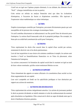 Acte Uniforme Portant Droit Comptable 
Page 597 sur 752 
NOUVELLES 
METHODES 
SARL 
L'actif net est égal aux Capitaux propres diminués, le cas échéant, des éléments d'actif 
fictif  (charges immobilisées en tout ou partie). 
Cette notion est utilisée en analyse financière ainsi que dans les évaluations 
d'entreprises, à l'occasion de fusion et d'opérations assimilées. Elle équivaut à 
l'expression valeur mathématique ou valeur intrinsèque. 
• ACTIFS 
Emplois économiques contrôlés par l'entreprise, provenant d'événements passés qui sont 
susceptibles de lui procurer des avantages économiques futurs. 
Un actif contribue directement ou indirectement à un flux positif futur de trésorerie pour 
l'entreprise. La notion d'actif transcende celle de la propriété juridique. Par exemple, les 
biens pris en crédit-bail constituent des actifs pour l'entreprise. 
• ACTIONS 
Titres représentant les droits d'un associé dans le capital d'une société par actions, 
notamment le droit de vote et les droits patrimoniaux. 
Lors de leur acquisition et sous réserve de certaines conditions à remplir, les actions sont 
inscrites à l'actif en Immobilisations financières ou en Titres de placement, selon 
l'intention de l'entreprise. 
Les actions concourent à la formation du capital social dont le montant est égal au total 
de leurs valeurs nominales, qu'elles soient totalement libérées ou non. 
• ACTIONS D'APPORT 
Titres rémunérant des apports en nature effectués à la constitution d'une société ou lors 
d'une augmentation de son capital. 
Leur suivi comptable est fondé sur les spécificités juridiques et leur distinction par 
rapport aux actions de numéraire. 
• ACTIONS DE JOUISSANCE 
Titres représentant des actions intégralement amorties. Les actions de jouissance perdent 
le droit au premier dividende ou intérêt statutaire et celui du remboursement du nominal 
après dissolution ou liquidation. Elles conservent le droit au super dividende ainsi que le 
droit à l'attribution d'actions gratuites. 
 
