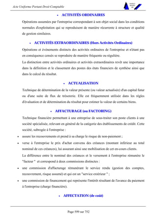 Acte Uniforme Portant Droit Comptable 
Page 599 sur 752 
NOUVELLES 
METHODES 
SARL 
• ACTIVITÉS ORDINAIRES 
Opérations assumées par l'entreprise correspondant à son objet social dans les conditions 
normales d'exploitation qui se reproduisent de manière récurrente à structure et qualité 
de gestion similaires. 
• ACTIVITÉS EXTRAORDINAIRES (Hors Activités Ordinaires) 
Opérations et événements distincts des activités ordinaires de l'entreprise et n'étant pas 
en conséquence censés se reproduire de manière fréquente ou régulière. 
La distinction entre activités ordinaires et activités extraordinaires revêt une importance 
dans la définition et le classement des postes des états financiers de synthèse ainsi que 
dans le calcul du résultat. 
• ACTUALISATION 
Technique de détermination de la valeur présente (ou valeur actualisée) d'un capital futur 
ou d'une suite de flux de trésorerie. Elle est fréquemment utilisée dans les règles 
d'évaluation et de détermination du résultat pour estimer la valeur de certains biens. 
• AFFACTURAGE (ou FACTORING) 
Technique financière permettant à une entreprise de sous-traiter son poste clients à une 
société spécialisée, relevant en général de la catégorie des établissements de crédit. Cette 
société, subrogée à l'entreprise : 
• assure les recouvrements et prend à sa charge le risque de non-paiement ; 
• verse à l'entreprise le prix d'achat convenu des créances (montant inférieur au total 
nominal de ces créances), lui assurant ainsi une mobilisation de cet en-cours clients. 
La différence entre le nominal des créances et le versement à l'entreprise rémunère le 
facteur  et correspond à deux commissions distinctes : 
• une commission d'affacturage rémunérant le service rendu (gestion des comptes, 
recouvrement, risque assumé) et qui est un service extérieur  ; 
• une commission de financement qui représente l'intérêt résultant de l'avance du paiement 
à l'entreprise (charge financière). 
• AFFECTATION (de coût) 
 