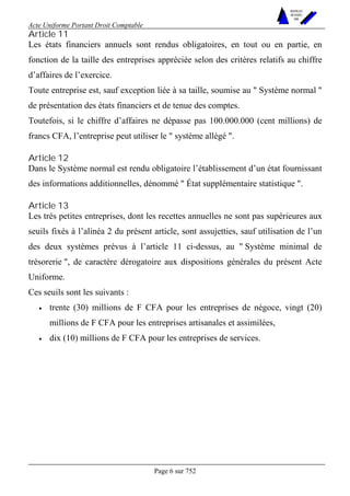 Acte Uniforme Portant Droit Comptable 
Page 6 sur 752 
NOUVELLES 
METHODES 
SARL 
Article 11 
Les états financiers annuels sont rendus obligatoires, en tout ou en partie, en 
fonction de la taille des entreprises appréciée selon des critères relatifs au chiffre 
d’affaires de l’exercice. 
Toute entreprise est, sauf exception liée à sa taille, soumise au " Système normal " 
de présentation des états financiers et de tenue des comptes. 
Toutefois, si le chiffre d’affaires ne dépasse pas 100.000.000 (cent millions) de 
francs CFA, l’entreprise peut utiliser le " système allégé ". 
Article 12 
Dans le Système normal est rendu obligatoire l’établissement d’un état fournissant 
des informations additionnelles, dénommé " État supplémentaire statistique ". 
Article 13 
Les très petites entreprises, dont les recettes annuelles ne sont pas supérieures aux 
seuils fixés à l’alinéa 2 du présent article, sont assujetties, sauf utilisation de l’un 
des deux systèmes prévus à l’article 11 ci-dessus, au " Système minimal de 
trésorerie ", de caractère dérogatoire aux dispositions générales du présent Acte 
Uniforme. 
Ces seuils sont les suivants : 
• trente (30) millions de F CFA pour les entreprises de négoce, vingt (20) 
millions de F CFA pour les entreprises artisanales et assimilées, 
• dix (10) millions de F CFA pour les entreprises de services. 
 