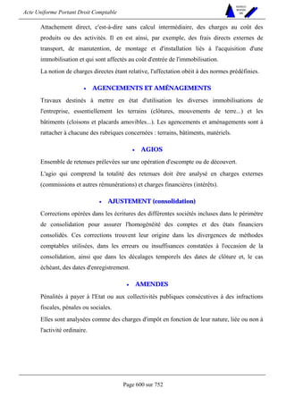 Acte Uniforme Portant Droit Comptable 
Page 600 sur 752 
NOUVELLES 
METHODES 
SARL 
Attachement direct, c'est-à-dire sans calcul intermédiaire, des charges au coût des 
produits ou des activités. Il en est ainsi, par exemple, des frais directs externes de 
transport, de manutention, de montage et d'installation liés à l'acquisition d'une 
immobilisation et qui sont affectés au coût d'entrée de l'immobilisation. 
La notion de charges directes étant relative, l'affectation obéit à des normes prédéfinies. 
• AGENCEMENTS ET AMÉNAGEMENTS 
Travaux destinés à mettre en état d'utilisation les diverses immobilisations de 
l'entreprise, essentiellement les terrains (clôtures, mouvements de terre...) et les 
bâtiments (cloisons et placards amovibles...). Les agencements et aménagements sont à 
rattacher à chacune des rubriques concernées : terrains, bâtiments, matériels. 
• AGIOS 
Ensemble de retenues prélevées sur une opération d'escompte ou de découvert. 
L'agio qui comprend la totalité des retenues doit être analysé en charges externes 
(commissions et autres rémunérations) et charges financières (intérêts). 
• AJUSTEMENT (consolidation) 
Corrections opérées dans les écritures des différentes sociétés incluses dans le périmètre 
de consolidation pour assurer l'homogénéité des comptes et des états financiers 
consolidés. Ces corrections trouvent leur origine dans les divergences de méthodes 
comptables utilisées, dans les erreurs ou insuffisances constatées à l'occasion de la 
consolidation, ainsi que dans les décalages temporels des dates de clôture et, le cas 
échéant, des dates d'enregistrement. 
• AMENDES 
Pénalités à payer à l'Etat ou aux collectivités publiques consécutives à des infractions 
fiscales, pénales ou sociales. 
Elles sont analysées comme des charges d'impôt en fonction de leur nature, liée ou non à 
l'activité ordinaire. 
 