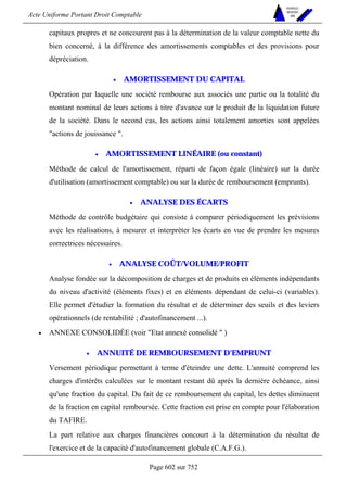 Acte Uniforme Portant Droit Comptable 
Page 602 sur 752 
NOUVELLES 
METHODES 
SARL 
capitaux propres et ne concourent pas à la détermination de la valeur comptable nette du 
bien concerné, à la différence des amortissements comptables et des provisions pour 
dépréciation. 
• AMORTISSEMENT DU CAPITAL 
Opération par laquelle une société rembourse aux associés une partie ou la totalité du 
montant nominal de leurs actions à titre d'avance sur le produit de la liquidation future 
de la société. Dans le second cas, les actions ainsi totalement amorties sont appelées 
actions de jouissance . 
• AMORTISSEMENT LINÉAIRE (ou constant) 
Méthode de calcul de l'amortissement, réparti de façon égale (linéaire) sur la durée 
d'utilisation (amortissement comptable) ou sur la durée de remboursement (emprunts). 
• ANALYSE DES ÉCARTS 
Méthode de contrôle budgétaire qui consiste à comparer périodiquement les prévisions 
avec les réalisations, à mesurer et interpréter les écarts en vue de prendre les mesures 
correctrices nécessaires. 
• ANALYSE COÛT/VOLUME/PROFIT 
Analyse fondée sur la décomposition de charges et de produits en éléments indépendants 
du niveau d'activité (éléments fixes) et en éléments dépendant de celui-ci (variables). 
Elle permet d'étudier la formation du résultat et de déterminer des seuils et des leviers 
opérationnels (de rentabilité ; d'autofinancement ...). 
• ANNEXE CONSOLIDÉE (voir Etat annexé consolidé  ) 
• ANNUITÉ DE REMBOURSEMENT D'EMPRUNT 
Versement périodique permettant à terme d'éteindre une dette. L'annuité comprend les 
charges d'intérêts calculées sur le montant restant dû après la dernière échéance, ainsi 
qu'une fraction du capital. Du fait de ce remboursement du capital, les dettes diminuent 
de la fraction en capital remboursée. Cette fraction est prise en compte pour l'élaboration 
du TAFIRE. 
La part relative aux charges financières concourt à la détermination du résultat de 
l'exercice et de la capacité d'autofinancement globale (C.A.F.G.). 
 