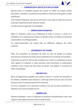 Acte Uniforme Portant Droit Comptable 
Page 604 sur 752 
NOUVELLES 
METHODES 
SARL 
• APPROBATION DES ÉTATS FINANCIERS 
Décision prise en Assemblée générale des associés de valider les comptes annuels 
(personnels, consolidés ou combinés) tels qu'établis et arrêtés par les dirigeants ou après 
modification. 
Cette formalité obligatoire intervient au plus tard six mois après la clôture de l'exercice 
et précède la publicité des états financiers annuels. 
Les états financiers approuvés sont intangibles. 
• APPROVISIONNEMENTS 
Objets et substances achetés pour l'élaboration de biens et services à vendre ou à 
immobiliser. Ils comprennent les matières et fournitures liées, les matières et fournitures 
consommables, les emballages perdus. 
Les approvisionnements sont classés dans les différentes catégories des stocks 
concernés. 
• APUREMENT DU PASSIF 
Phase de la procédure de liquidation des biens au cours de laquelle les produits 
provenant de la réalisation de l'actif servent à désintéresser les créanciers de l'entreprise. 
L'apurement de passif ne doit pas être confondu avec l'action en comblement du passif 
selon laquelle les dirigeants et autres personnes ayant directement ou indirectement 
contribué à créer le passif par leurs fautes de gestion, sont appelés au versement des 
fonds correspondants. 
• ARCHIVAGE 
Phase de l'organisation comptable, qui consiste à classer et à stocker des documents et 
des données comptables après traitement. L'archivage permet ainsi de servir de moyen 
de preuve entre les entreprises pour faits de commerce. 
Les livres comptables ou les documents archivés, ainsi que les pièces justificatives y 
afférentes sont conservés pendant dix ans. 
• ARRÉRAGES 
Montants périodiques versés au crédirentier en paiement d'immobilisations contre rente 
viagère ou d'un emprunt contracté selon la même formule. 
 