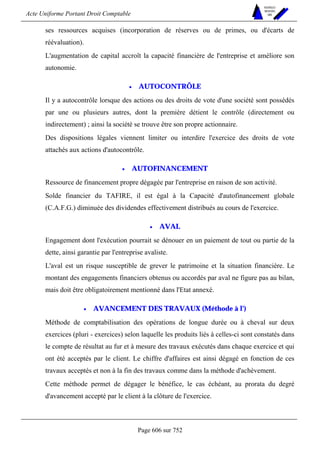 Acte Uniforme Portant Droit Comptable 
Page 606 sur 752 
NOUVELLES 
METHODES 
SARL 
ses ressources acquises (incorporation de réserves ou de primes, ou d'écarts de 
réévaluation). 
L'augmentation de capital accroît la capacité financière de l'entreprise et améliore son 
autonomie. 
• AUTOCONTRÔLE 
Il y a autocontrôle lorsque des actions ou des droits de vote d'une société sont possédés 
par une ou plusieurs autres, dont la première détient le contrôle (directement ou 
indirectement) ; ainsi la société se trouve être son propre actionnaire. 
Des dispositions légales viennent limiter ou interdire l'exercice des droits de vote 
attachés aux actions d'autocontrôle. 
• AUTOFINANCEMENT 
Ressource de financement propre dégagée par l'entreprise en raison de son activité. 
Solde financier du TAFIRE, il est égal à la Capacité d'autofinancement globale 
(C.A.F.G.) diminuée des dividendes effectivement distribués au cours de l'exercice. 
• AVAL 
Engagement dont l'exécution pourrait se dénouer en un paiement de tout ou partie de la 
dette, ainsi garantie par l'entreprise avaliste. 
L'aval est un risque susceptible de grever le patrimoine et la situation financière. Le 
montant des engagements financiers obtenus ou accordés par aval ne figure pas au bilan, 
mais doit être obligatoirement mentionné dans l'Etat annexé. 
• AVANCEMENT DES TRAVAUX (Méthode à l') 
Méthode de comptabilisation des opérations de longue durée ou à cheval sur deux 
exercices (pluri - exercices) selon laquelle les produits liés à celles-ci sont constatés dans 
le compte de résultat au fur et à mesure des travaux exécutés dans chaque exercice et qui 
ont été acceptés par le client. Le chiffre d'affaires est ainsi dégagé en fonction de ces 
travaux acceptés et non à la fin des travaux comme dans la méthode d'achèvement. 
Cette méthode permet de dégager le bénéfice, le cas échéant, au prorata du degré 
d'avancement accepté par le client à la clôture de l'exercice. 
 