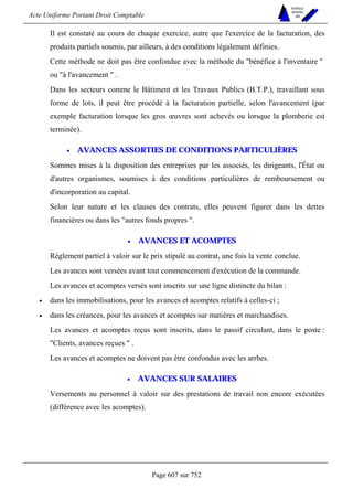 Acte Uniforme Portant Droit Comptable 
Page 607 sur 752 
NOUVELLES 
METHODES 
SARL 
Il est constaté au cours de chaque exercice, autre que l'exercice de la facturation, des 
produits partiels soumis, par ailleurs, à des conditions légalement définies. 
Cette méthode ne doit pas être confondue avec la méthode du bénéfice à l'inventaire  
ou à l'avancement  . 
Dans les secteurs comme le Bâtiment et les Travaux Publics (B.T.P.), travaillant sous 
forme de lots, il peut être procédé à la facturation partielle, selon l'avancement (par 
exemple facturation lorsque les gros oeuvres sont achevés ou lorsque la plomberie est 
terminée). 
• AVANCES ASSORTIES DE CONDITIONS PARTICULIÈRES 
Sommes mises à la disposition des entreprises par les associés, les dirigeants, l'État ou 
d'autres organismes, soumises à des conditions particulières de remboursement ou 
d'incorporation au capital. 
Selon leur nature et les clauses des contrats, elles peuvent figurer dans les dettes 
financières ou dans les autres fonds propres . 
• AVANCES ET ACOMPTES 
Règlement partiel à valoir sur le prix stipulé au contrat, une fois la vente conclue. 
Les avances sont versées avant tout commencement d'exécution de la commande. 
Les avances et acomptes versés sont inscrits sur une ligne distincte du bilan : 
• dans les immobilisations, pour les avances et acomptes relatifs à celles-ci ; 
• dans les créances, pour les avances et acomptes sur matières et marchandises. 
Les avances et acomptes reçus sont inscrits, dans le passif circulant, dans le poste : 
Clients, avances reçues  . 
Les avances et acomptes ne doivent pas être confondus avec les arrhes. 
• AVANCES SUR SALAIRES 
Versements au personnel à valoir sur des prestations de travail non encore exécutées 
(différence avec les acomptes). 
 